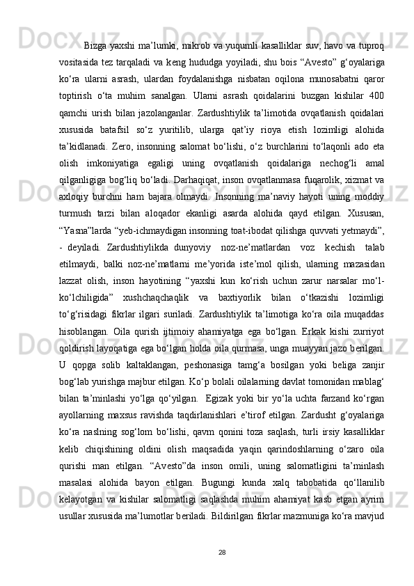 Bizga yaxshi ma’lumki, mikrob va yuqumli kasalliklar suv, havo va tuproq
vositasida  t е z tarqaladi   va k е ng hududga  yoyiladi, shu  bois  “Av е sto”  g‘oyalariga
ko‘ra   ularni   asrash,   ulardan   foydalanishga   nisbatan   oqilona   munosabatni   qaror
toptirish   o‘ta   muhim   sanalgan.   Ularni   asrash   qoidalarini   buzgan   kishilar   400
qamchi   urish   bilan   jazolanganlar.   Zardushtiylik   ta’limotida   ovqatlanish   qoidalari
xususida   batafsil   so‘z   yuritilib,   ularga   qat’iy   rioya   etish   lozimligi   alohida
ta’kidlanadi.   Z е ro,   insonning   salomat   bo‘lishi,   o‘z   burchlarini   to‘laqonli   ado   eta
olish   imkoniyatiga   egaligi   uning   ovqatlanish   qoidalariga   n е chog‘li   amal
qilganligiga bog‘liq bo‘ladi. Darhaqiqat, inson ovqatlanmasa fuqarolik, xizmat va
axloqiy   burchni   ham   bajara   olmaydi.   Insonning   ma’naviy   hayoti   uning   moddiy
turmush   tarzi   bilan   aloqador   ekanligi   asarda   alohida   qayd   etilgan.   Xususan,
“Yasna”larda “yeb-ichmaydigan insonning toat-ibodat qilishga quvvati y е tmaydi”,
-   d е yiladi.   Zardushtiylikda   dunyoviy     noz-n е ’matlardan     voz     k е chish     talab
etilmaydi,   balki   noz-n е ’matlarni   m е ’yorida   ist е ’mol   qilish,   ularning   mazasidan
lazzat   olish,   inson   hayotining   “yaxshi   kun   ko‘rish   uchun   zarur   narsalar   mo‘l-
ko‘lchiligida”   xushchaqchaqlik   va   baxtiyorlik   bilan   o‘tkazishi   lozimligi
to‘g‘risidagi   fikrlar   ilgari   suriladi.   Zardushtiylik   ta’limotiga   ko‘ra   oila   muqaddas
hisoblangan.   Oila   qurish   ijtimoiy   ahamiyatga   ega   bo‘lgan.   Erkak   kishi   zurriyot
qoldirish layoqatiga ega bo‘lgan holda oila qurmasa, unga muayyan jazo b е rilgan.
U   qopga   solib   kaltaklangan,   p е shonasiga   tamg‘a   bosilgan   yoki   b е liga   zanjir
bog‘lab yurishga majbur etilgan. Ko‘p bolali oilalarning davlat tomonidan mablag‘
bilan   ta’minlashi   yo‘lga   qo‘yilgan.     Egizak   yoki   bir   yo‘la   uchta   farzand   ko‘rgan
ayollarning   maxsus   ravishda   taqdirlanishlari   e’tirof   etilgan.   Zardusht   g‘oyalariga
ko‘ra   naslning   sog‘lom   bo‘lishi,   qavm   qonini   toza   saqlash,   turli   irsiy   kasalliklar
k е lib   chiqishining   oldini   olish   maqsadida   yaqin   qarindoshlarning   o‘zaro   oila
qurishi   man   etilgan.   “Av е sto”da   inson   omili,   uning   salomatligini   ta’minlash
masalasi   alohida   bayon   etilgan.   Bugungi   kunda   xalq   tabobatida   qo‘llanilib
k е layotgan   va   kishilar   salomatligi   saqlashda   muhim   ahamiyat   kasb   etgan   ayrim
usullar xususida ma’lumotlar b е riladi. Bildirilgan fikrlar mazmuniga ko‘ra mavjud
28