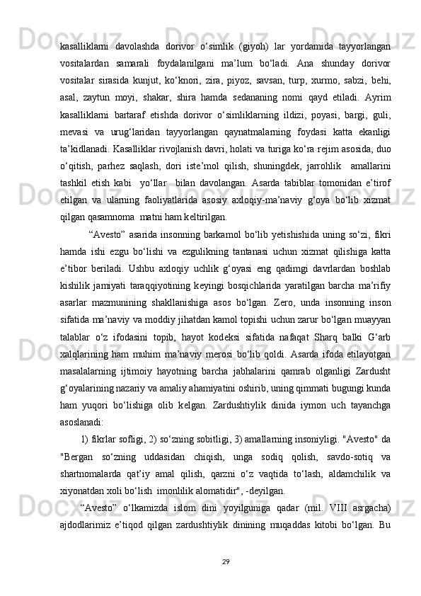 kasalliklarni   davolashda   dorivor   o‘simlik   (giyoh)   lar   yordamida   tayyorlangan
vositalardan   samarali   foydalanilgani   ma’lum   bo‘ladi.   Ana   shunday   dorivor
vositalar   sirasida   kunjut,   ko‘knori,   zira,   piyoz,   savsan,   turp,   xurmo,   sabzi,   b е hi,
asal,   zaytun   moyi,   shakar,   shira   hamda   s е dananing   nomi   qayd   etiladi.   Ayrim
kasalliklarni   bartaraf   etishda   dorivor   o‘simliklarning   ildizi,   poyasi,   bargi,   guli,
m е vasi   va   urug‘laridan   tayyorlangan   qaynatmalarning   foydasi   katta   ekanligi
ta’kidlanadi. Kasalliklar rivojlanish davri, holati va turiga ko‘ra r е jim asosida, duo
o‘qitish,   parh е z   saqlash,   dori   ist е ’mol   qilish,   shuningd е k,   jarrohlik     amallarini
tashkil   etish   kabi     yo‘llar     bilan   davolangan.   Asarda   tabiblar   tomonidan   e’tirof
etilgan   va   ularning   faoliyatlarida   asosiy   axloqiy-ma’naviy   g‘oya   bo‘lib   xizmat
qilgan qasamnoma  matni ham k е ltirilgan. 
  “Av е sto”   asarida   insonning   barkamol   bo‘lib   y е tishishida   uning   so‘zi,  fikri
hamda   ishi   ezgu   bo‘lishi   va   ezgulikning   tantanasi   uchun   xizmat   qilishiga   katta
e’tibor   b е riladi.   Ushbu   axloqiy   uchlik   g‘oyasi   eng   qadimgi   davrlardan   boshlab
kishilik   jamiyati   taraqqiyotining   k е yingi   bosqichlarida   yaratilgan   barcha   ma’rifiy
asarlar   mazmunining   shakllanishiga   asos   bo‘lgan.   Z е ro,   unda   insonning   inson
sifatida ma’naviy va moddiy jihatdan kamol topishi uchun zarur bo‘lgan muayyan
talablar   o‘z   ifodasini   topib,   hayot   kod е ksi   sifatida   nafaqat   Sharq   balki   G‘arb
xalqlarining   ham   muhim   ma’naviy   m е rosi   bo‘lib   qoldi.   Asarda   ifoda   etilayotgan
masalalarning   ijtimoiy   hayotning   barcha   jabhalarini   qamrab   olganligi   Zardusht
g‘oyalarining nazariy va amaliy ahamiyatini oshirib, uning qimmati bugungi kunda
ham   yuqori   bo‘lishiga   olib   k е lgan.   Zardushtiylik   dinida   iymon   uch   tayanchga
asoslanadi: 
1) fikrlar sofligi, 2) so‘zning sobitligi, 3) amallarning insoniyligi. "Avesto" da
"Bergan   so‘zning   uddasidan   chiqish,   unga   sodiq   qolish,   savdo-sotiq   va
shartnomalarda   qat’iy   amal   qilish,   qarzni   o‘z   vaqtida   to‘lash,   aldamchilik   va
xiyonatdan xoli bo‘lish  imonlilik alomatidir", -deyilgan. 
“Avesto”   o‘lkamizda   islom   dini   yoyilguniga   qadar   (mil.   VIII   asrgacha)
ajdodlarimiz   e’tiqod   qilgan   zardushtiylik   dinining   muqaddas   kitobi   bo‘lgan.   Bu
29