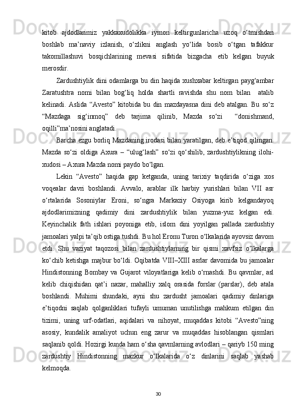 kitob   ajdodlarimiz   yakkaxudolikka   iymon   keltirgunlaricha   uzoq   o‘tmishdan
boshlab   ma’naviy   izlanish,   o‘zlikni   anglash   yo‘lida   bosib   o‘tgan   tafakkur
takomillashuvi   bosqichlarining   mevasi   sifatida   bizgacha   е tib   kelgan   buyuk
merosdir. 
Zardushtiylik  dini  odamlarga bu  din haqida  xushxabar  keltirgan payg‘ambar
Zaratushtra   nomi   bilan   bog‘liq   holda   shartli   ravishda   shu   nom   bilan     atalib
kelinadi.   Aslida   “Avesto”   kitobida   bu   din   mazdayasna   dini   deb   atalgan.   Bu   so‘z
“Mazdaga   sig‘inmoq”   deb   tarjima   qilinib,   Mazda   so‘zi     “donishmand,
oqilli”ma’nosini anglatadi. 
Barcha ezgu borliq Mazdaning irodasi  bilan yaratilgan, deb e’tiqod qilingan.
Mazda   so‘zi   oldiga   Axura   –   “ulug‘lash”   so‘zi   qo‘shilib,   zardushtiylikning   ilohi-
xudosi – Axura Mazda nomi paydo bo‘lgan.  
Lekin   “Avesto”   haqida   gap   ketganda,   uning   tarixiy   taqdirida   o‘ziga   xos
voqealar   davri   boshlandi.   Avvalo,   arablar   ilk   harbiy   yurishlari   bilan   VII   asr
o‘rtalarida   Sosoniylar   Eroni,   so‘ngra   Markaziy   Osiyoga   kirib   kelgandayoq
ajdodlarimizning   qadimiy   dini   zardushtiylik   bilan   yuzma-yuz   kelgan   edi.
Keyinchalik   fath   ishlari   poyoniga   е tib,   islom   dini   yoyilgan   pallada   zardushtiy
jamoalari yalpi ta’qib ostiga tushdi. Bu hol Eronu Turon o‘lkalarida ayovsiz davom
etdi.   Shu   vaziyat   taqozosi   bilan   zardushtiylarning   bir   qismi   xavfsiz   o‘lkalarga
ko‘chib   ketishga   majbur   bo‘ldi.   Oqibatda   VIII–XIII   asrlar   davomida   bu   jamoalar
Hindistonning   Bombay   va   Gujarot   viloyatlariga   kelib   o‘rnashdi.   Bu   qavmlar,   asl
kelib   chiqishidan   qat’i   nazar,   mahalliy   xalq   orasida   forslar   (parslar),   deb   atala
boshlandi.   Muhimi   shundaki,   ayni   shu   zardusht   jamoalari   qadimiy   dinlariga
e’tiqodni   saqlab   qolganliklari   tufayli   umuman   unutilishga   mahkum   etilgan   din
tizimi,   uning   urf-odatlari,   aqidalari   va   nihoyat,   muqaddas   kitobi   “Avesto”ning
asosiy,   kundalik   amaliyot   uchun   eng   zarur   va   muqaddas   hisoblangan   qismlari
saqlanib qoldi. Hozirgi kunda ham o‘sha qavmlarning avlodlari – qariyb 150 ming
zardushtiy   Hindistonning   mazkur   o‘lkalarida   o‘z   dinlarini   saqlab   yashab
kelmoqda.  
30 