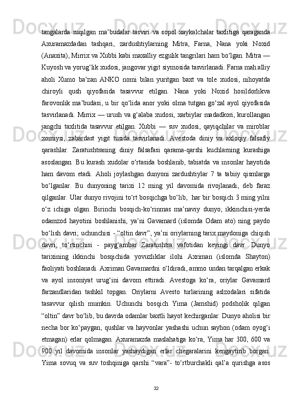 tangalarda   suqilgan   ma’budalar   tasviri   va   sopol   xaykalchalar   taxlitiga   qaraganda
Axuramazdadan   tashqari,   zardushtiylarning   Mitra,   Farna,   Nana   yoki   Noxid
(Anaxita), Mirrix va Xubbi kabi maxalliy ezgulik tangrilari ham bo‘lgan. Mitra —
Kuyosh va yorug‘lik xudosi, jangovar yigit siymosida tasvirlanadi. Farna mah.alliy
aholi   Xumo   ba’zan   ANKO   nomi   bilan   yuritgan   baxt   va   tole   xudosi,   nihoyatda
chiroyli   qush   qiyofasida   tasavvur   etilgan.   Nana   yoki   Noxid   hosildorlikva
farovonlik  ma’budasi,  u  bir   qo‘lida  anor  yoki   olma  tutgan  go‘zal   ayol   qiyofasida
tasvirlanadi. Mirrix — urush va g‘alaba xudosi, xarbiylar madadkori, kurollangan
jangchi   taxlitida   tasavvur   etilgan.   Xubbi   —   suv   xudosi,   qayiqchilar   va   miroblar
xomiysi,   zabardast   yigit   tusida   tasvirlanadi.   Avestoda   diniy   va   axloqiy   falsafiy
qarashlar.   Zaratushtraning   diniy   falsafasi   qarama-qarshi   kuchlarning   kurashiga
asoslangan.   Bu   kurash   xudolar   o‘rtasida   boshlanib,   tabiatda   va   insonlar   hayotida
ham   davom   etadi.   Aholi   joylashgan   dunyoni   zardushtiylar   7   ta   tabiiy   qismlarga
bo‘lganlar.   Bu   dunyoning   tarixi   12   ming   yil   davomida   rivojlanadi,   deb   faraz
qilganlar. Ular dunyo rivojini to‘rt bosqichga bo‘lib,   har bir bosqich 3 ming yilni
o‘z   ichiga   olgan.   Birinchi   bosqich-ko‘rinmas   ma’naviy   dunyo;   ikkinchisi-yerda
odamzod   hayotini   boshlanishi,   ya’ni   Gavamard   (islomda   Odam   ato)   ning   paydo
bo‘lish davri; uchunchisi - “oltin davr”, ya’ni oriylarning tarix maydoniga chiqish
davri;   to‘rtinchisi   -   payg‘ambar   Zaratushtra   vafotidan   keyingi   davr.   Dunyo
tarixining   ikkinchi   bosqichida   yovuzliklar   ilohi   Axriman   (islomda   Shayton)
faoliyati boshlanadi. Axriman Gavamardni o‘ldiradi, ammo undan tarqalgan erkak
va   ayol   insoniyat   urug‘ini   davom   ettiradi.   Avestoga   ko‘ra,   oriylar   Gavamard
farzandlaridan   tashkil   topgan.   Oriylarni   Avesto   turlarining   aslzodalari   sifatida
tasavvur   qilish   mumkin.   Uchunchi   bosqich   Yima   (Jamshid)   podsholik   qilgan
“oltin” davr bo‘lib, bu davrda odamlar baxtli hayot kechirganlar. Dunyo aholisi bir
necha bor  ko‘paygan,  qushlar  va hayvonlar  yashashi  uchun sayhon  (odam  oyog‘i
е tmagan)   е rlar   qolmagan.   Axuramazda   maslahatiga   ko‘ra,   Yima   har   300,   600   va
900   yil   davomida   insonlar   yashaydigan   е rlar   chegaralarini   kengaytirib   borgan.
Yima   sovuq   va   suv   toshqiniga   qarshi   “vara”-   to‘rtburchakli   qal’a   qurishga   asos
32