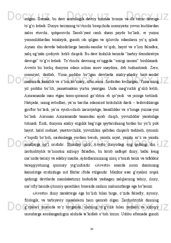 solgan.   Demak,   bu   davr   arxeologik   davriy   tizimda   bronza   va   ilk   temir   davriga
to‘g‘ri keladi. Dunyo tarixining to‘rtinchi bosqichida insoniyatni yovuz kuchlardan
xalos   etuvchi,   qutqaruvchi   Saosh’yant   ismli   shaxs   paydo   bo‘ladi,   е r   yuzini
yomonliklardan   tozalaydi,   gunoh   ish   qilgan   va   qiluvchi   odamlarni   yo‘q   qiladi.
Aynan   shu   davrda   bahodirlarga   hamdu-sanolar   to‘qish,   hayot   va   o‘lim   falsafasi,
xalq og‘zaki ijodiyoti  kelib chiqadi. Bu davr kishilik tarixida “harbiy demokratiya
davriga” to‘g‘ri keladi. To‘rtinchi davrning so‘nggida “oxirgi zamon” boshlanadi.
Avesto   bu   borliq   dunyoni   odam   uchun   sinov   maydoni,   deb   tushuntiradi.   Zero,
insoniyat,   dastlab,   Yima   podsho   bo‘lgan   davrlarda   azaliy-abadiy   baxt-saodat
makonida kasallik va o‘lim ko‘rmay, oltin asrni   boshidan kechirgan. Yima ming
yil   podsho   bo‘lib,   jannatmakon   yurtni   yaratgan.   Unda   mag‘rurlik   g‘olib   kelib,
Axuramazda   man   etgan   taom-qoramol   go‘shtini   е b   qo‘yadi     va   jazoga   tortiladi.
Natijada,   uning  avlodlari,  ya’ni   barcha   odamzod   tirikchilik  dardi   –  tashvishlariga
giriftor   bo‘ladi,   ya’ni   е yish-ichish   zaruriyatiga,   kasalliklar   va   o‘limga   yuzma-yuz
bo‘ladi.   Axriman   Axuramazda   tanasidan   ajrab   chiqib,   yovuzliklar   yaratishga
tutinadi. Endi, dunyoni  azaliy ezgulik bag‘riga qaytarishning birdan bir  yo‘li  pok
hayot,  halol   mehnat,   yaratuvchilik,   yovuzlikni   qalbdan   chiqarib  tashlash,   iymonli
e’tiqodli   bo‘lish,   miskinlarga   yordam   berish,   yaxshi   niyat,   yaxshi   so‘z   va   yaxshi
amallarga   qo‘l   urishdir.   Shunday   qilib,   Avesto   dunyodagi   eng   qadimgi   din   -
zardushtiylik   ta’limotini   axloqiy   falsafasi,   bu   kitob   nafaqat   diniy,   balki   keng
ma’noda tarixiy va adabiy manba, ajdodlarimizning uzoq o‘tmish tarixi va tafakkur
taraqqiyotining   qomusiy   yig‘indisidir.   «Avesto»   asarida   inson   shaxsining
kamolotga   erishishiga   oid   fikrlar   ifoda   etilgandir.   Mazkur   asar   g‘oyalari   orqali
qadimgi   davrlarda   mamlakatimiz   hududida   yashagan   xalqlarning   tabiiy,   ilmiy,
ma’rifiy hamda ijtimoiy qarashlari borasida muhim malumotlarga ega bo‘lamiz.
«Avesto»   diniy   xarakterga   ega   bo‘lish   bilan   birga,   o‘zida   falsafiy,   siyosiy,
filologik,   va   tarbiyaviy   masalalarni   ham   qamrab   olgan.   Zardushtiylik   dinining
g‘oyalari   xususida   so‘z   borganda,   ularning   to‘g‘rilik   bilan   yashash   va   axloqiy
unsurlarga asoslanganligini  alohida ta’kidlab o‘tish lozim. Ushbu afsonada gunoh
33 