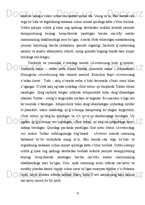 bajarish uning a’zolari uchun mu-qaddas qonun edi. Uning so‘zi, fikri hamda ishi
ezgu bo‘lishi va ezgulikning tantanasi uchun xizmat qilishiga katta e’tibor beriladi.
Ushbu   axloqiy   uchlik   g‘oyasi   eng   qadimgi   davrlardan   boshlab   kishilik   jamiyati
taraqqiyotining   keyingi   bosqichlarida   yaratilgan   barcha   ma’rifiy   asarlar
mazmunining shakllanishiga asos bo‘lgan. Asarda ifoda etilayotgan masalalarning
ijtimoiy   hayotning   barcha   jabhalarini   qamrab   olganligi   Zardusht   g‘oyalarining
nazariy va amaliy ahamiyatini oshirib, uning qimmati bugungi kunda ham yuqori
bolishiga olib kelgan. 
Yaxshilik   va   yomonlik   o‘rtasidagi   kurash   «Avesto»ning   bosh   g‘oyasidir.
Yaxshilik   ramzi   –   yakka   xudo   Axura   Mazda,   yomonlik   ramzi   –   Ahramandir.
Hozirgacha   «Avesto»ning   ikki   varianti   mavjud.   Birinchisi   faqat   «Avesto»ning
o‘zidan   iborat   .   Tisht   –   xalq   o‘rtasida   asrlar   o‘tishi   davomida   «Sust»   nomi   bilan
o‘zgargan. O‘zbek xalq og‘zaki ijodidagi «Sust xotin» qo‘shiqlarida Tishtar obrazi
yaratilgan.   Qurg‘oqchilik   kelgan   yillarida   dehqonchilik   bilan   shug‘ullanadigan
odamlar Tishtar – yomg‘ir tangrisidan yordam so‘raganlar. Bu marosim o‘ziga xos
ko‘rinishda   o‘tkazilgan:   dehqonchilik   bilan   shug‘ullaniladigan   joylardagi   ayollar
to‘planishib,   odam   shaklidagi   qo‘g‘irchoqqa   kampirning   ko‘ylagini   kiygizishib,
«Sust   xotin»   qo‘shig‘ini   aytishgan   va   o‘z   qo‘ni-qo‘shnilarinikiga   kirishgan.   Uy
egalari   qo‘g‘irchoqqa   suv   sepishgan,   «Sust   xotin»   qo‘shig‘ini   aytganlarga   xayr–
sadaqa   berishgan.   Quyidagi   parchada   yaratilgan   Sust   xotin   obrazi   «Avesto»dagi
suv   xudosi   Tishtar   mifologiyasiga   bog‘lanadi.     «Avesto»   asarida   insonning
barkamol   bo‘lib   etishishida   uning   so‘zi,   fikri   hamda   ishi   ezgu   bo‘lishi   va
ezgulikning tantanasi  uchun xizmat qilishiga katta e’tibor beriladi. Ushbu axloqiy
uchlik   g‘oyasi   eng   qadimgi   davrlardan   boshlab   kishilik   jamiyati   taraqqiyotining
keyingi   bosqichlarida   yaratilgan   barcha   ma’rifiy   asarlar   mazmunining
shakllanishiga   asos   bo‘lgan.   Zero,   unda   insonning   inson   sifatida   ma’naviy   va
moddiy jihatdan kamol topishi uchun zarur bo‘lgan muayyan talablar o‘z ifodasini
topib,  hayot   kodeksi  sifatida  nafaqat  Sharq,  balki  G‘arb  xalqlarining  ham  muhim
ma’naviy merosi bo‘lib qoldi.
35 