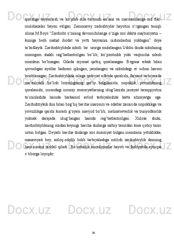 qurishga   tayyorlash   va   ko‘plab   oila   turmush   an’ana   va   marosimlariga   oid   fikr-
mulohazalar   bayon   etilgan.   Zamonaviy   zadushtiylar   hayotini   o‘rgangan   taniqli
olima M.Boys “Zardusht o‘zining davomchilariga o‘ziga xos ikkita majburiyatni –
kuniga   besh   mahal   ibodat   va   yetti   bayramni   nishonlashni   yuklagan”   deya
ta’kidlaydi. Zardushtiylikda nikoh  bir  umrga muhrlangan Ushbu dinda nikohning
monogom   shakli   rag‘batlantirilgan   bo‘lib,   ko‘pxotinlik   yoki   vaqtincha   nikoh
mumkun   bo‘lmagan.   Oilada   xiyonat   qattiq   qoralanagan.   Begona   erkak   bilan
qovushgan   ayollar   badnom   qilingan,   jazolangan   va   nikohdagi   er   uchun   harom
hisoblanagan. Zardushtiylikda oilaga qadriyat sifatida qaralishi, farzand tarbiyasida
ma’suliyatli   bo‘lish   lozimligining   qat’iy   belgilanishi,   nopoklik,   yovuzlikning
qoralanishi,   insondagi   insoniy   xususiyatlarning   ulug‘lanishi   jamiyat   taraqqiyotini
ta’minlashda   hamda   barkamol   avlod   tarbiyalashda   katta   ahmiyatga   ega.
Zardushtiykik dini bilan bog‘liq barcha marosim va odatlar zamirida nopoklikga va
yovuzlikga qarshi  kurash  g‘oyasi   mavjud bo‘lib,  mehnatsevarlik  va  bunyodkorlik
yuksak   darajada   ulug‘langan   hamda   rag‘batlantirilgan.   Xulosa   shuki,
zardushtiylikning ozidan keyingi barcha dinlarga salbiy tasiridan kora ijobiy tasiri
ustun bolgan. Deyarli barcha dinlarga xos xususiyat  bolgan insonlarni yetuklikka,
manaviyati   boy,   axloq-odobli   bolib   tarbiyalashga   intilish   zardushtiylik   dinining
ham asosini tashkil qiladi.  Bu ustunlik musulmonlar hayoti va faoliyatida ayniqsa
e`tiborga loyiqdir.
38 