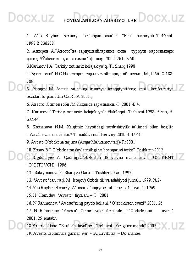 FOYDALANILGAN ADABIYOTLAR
1.   Abu   Rayhon   Beruniy.   Tanlangan   asarlar.   “Fan”   nashriyoti-Toshkent-
1998.B.236238.  
2.   A широв   А .” Авесто ” ва   зардуштийларнiг   оила     турмуш   маросимлари
ҳақида // Ўзбекистонда   ижтимоий   фанлар .-2002.-№1.- Б .50  
3.Karimov I.A. Tarixiy xotirasiz kelajak yo‘q. T., Sharq 1998
4. Врагiский И.С.Из истори таджикской народной поэзи.-М.,1956.-С.188-
189.  
5.   Ishoqov   M.   Avesto   va   uning   insoniyat   taraqqiyotidaagi   orni     konferensiya
tezislari to`plamidan Oz.R FA 2001.,   
6. Aвесто: Яшт китоби /М.Исҳоқов таржимаси.-Т.,2001.-Б.4.  
7.   Karimov   I.Tarixiy   xotirasiz   kelajak   yo‘q.//Muloqot.-Toshkent:1998,   5-son,   5-
b. С .44.  
8.   Koshanova   N.M.   Xalqimiz   hayotidagi   zardushtiylik   ta’limoti   bilan   bog‘liq
an’analar va marosimlar// Tamaddun nuri.Beruniy-2020.B.37-41.
9. Avesto.O‘zbekcha tarjima (Asqar Mahkamov tarj)-T.:2001
10. Eshov B “ O‘zbekiston davlatchiligi va boshqaruvi tarixi”.Toshkent-2012
11.Sagdullayev   A.   QadimgiO‘zbekiston   ilk   yozma   manbalarda.   TOSHKENT
“O‘QITUVCHI” 1996.
12.  Sulaymonova F. Sharq va Garb —Toshkent. Fan, 1997.  
13. "Avesto"dan (tarj. M. Isoqov) Ozbek tili va adabiyoti jurnali, 1999. №2-   
14.Abu Rayhon Beruniy. Al-osorul-boqiya an-al qarunul-holiya. Т .: 1969   
15. H. Homidov. "Avesto" fayzlari. –  Т .: 2001  
16. N.Rahmonov. "Avesto"ning paydo bolishi. "O‘zbekiston ovozi" 2001, 26.  
17.   N.   Rahmonov.   "Avesto":   Zamin,   vatan   demakdir.   -   "O‘zbekiston             ovozi"
2001, 25 sentabr.  
18.Fridrix Nitshe. “Zardusht tavallosi” Toshkent ”Yangi asr avlodi” 2007
19.  А vesto. Izbrann ы e gimn ы . Per. V. А , Livshitsa. – Do shanbe.ʼ
39 