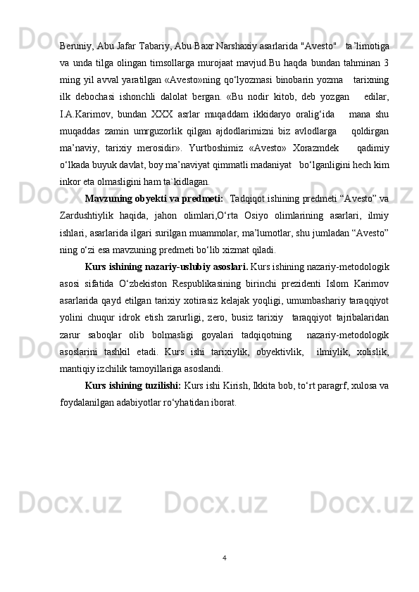 Beruniy, Abu Jafar Tabariy, Abu Baxr Narshaxiy asarlarida "Avesto"   ta ’ limotiga
va   unda   tilga   olingan   timsollarga   murojaat   mavjud.Bu   haqda   bundan   tahminan   3
ming yil avval  yaratilgan «Avesto»ning qo‘lyozmasi  binobarin yozma     tarixning
ilk   debochasi   ishonchli   dalolat   bergan.   «Bu   nodir   kitob,   deb   yozgan       edilar,
I.A.Karimov,   bundan   XXX   asrlar   muqaddam   ikkidaryo   oralig‘ida       mana   shu
muqaddas   zamin   umrguzorlik   qilgan   ajdodlarimizni   biz   avlodlarga       qoldirgan
ma ’ naviy,   tarixiy   merosidir» .   Yurtboshimiz   «Avesto»   Xorazmdek       qadimiy
o‘lkada buyuk davlat, boy m a’n aviyat qimmatli madaniyat   bo‘ l ganligini hech kim
inkor eta olmasligini ham ta`kidlagan.
Mavzuning   obyekti va predmeti:    Tadqiqot ishining predmeti “Avesto” va
Zardushtiylik   haqida,   jahon   olimlari,O‘rta   Osiyo   olimlarining   asarlari,   ilmiy
ishlari, asarlarida ilgari surilgan muammolar, ma’lumotlar, shu jumladan “Avesto”
ning o‘zi esa mavzuning predmeti bo‘lib xizmat qiladi.
Kurs ishining nazariy-uslubiy asoslari.  Kurs ishining nazariy-metodologik
asosi   sifatida   O‘zbekiston   Respublikasining   birinchi   prezidenti   Islom   Karimov
asarlarida qayd  etilgan  tarixiy  xotirasiz  kelajak  yoqligi, umumbashariy  taraqqiyot
yolini   chuqur   idrok   etish   zarurligi,   zero,   busiz   tarixiy     taraqqiyot   tajribalaridan
zarur   saboqlar   olib   bolmasligi   goyalari   tadqiqotning     nazariy-metodologik
asoslarini   tashkil   etadi.   Kurs   ishi   tarixiylik,   obyektivlik,     ilmiylik,   xolislik,
mantiqiy izchilik tamoyillariga asoslandi.
Kurs ishining tuzilishi:  Kurs ishi Kirish, Ikkita bob, to‘rt paragrf, xulosa va
foydalanilgan adabiyotlar ro‘yhatidan iborat.
4 