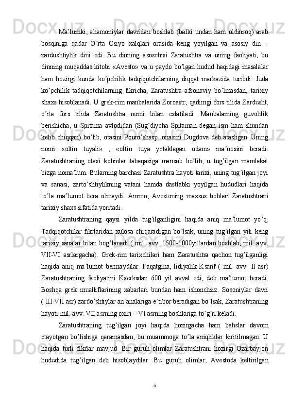 Ma lumki,   ahamoniylar   davridan   boshlab   (balki   undan   ham   oldinroq)   arabʼ
bosqiniga   qadar   O rta   Osiyo   xalqlari   orasida   keng   yoyilgan   va   asosiy   din   –	
ʼ
zardushtiylik   dini   edi.   Bu   dinning   asoschisi   Zaratushtra   va   uning   faoliyati,   bu
dinning muqaddas kitobi « А vesto» va u paydo bo lgan hudud haqidagi  masalalar	
ʼ
ham   hozirgi   kunda   ko pchilik   tadqiqotchilarning   diqqat   markazida   turibdi.   Juda	
ʼ
ko pchilik   tadqiqotchilarning   fikricha,   Zaratushtra   afsonaviy   bo lmasdan,   tarixiy	
ʼ ʼ
shaxs hisoblanadi. U grek-rim manbalarida Zoroastr, qadimgi fors tilida Zardusht,
o rta   fors   tilida   Zaratushtra   nomi   bilan   eslatiladi.   Manbalarning   guvohlik
ʼ
berishicha,   u   Spitama   avlodidan   (Sug diycha   Spitaman   degan   ism   ham   shundan	
ʼ
kelib chiqqan)  bo lib, otasini  Pouro shasp,  onasini  Dugdova deb  atashgan. Uning	
ʼ ʼ
nomi   «oltin   tuyali»   ,   «oltin   tuya   yetaklagan   odam»   ma nosini   beradi.	
ʼ
Zaratushtraning   otasi   kohinlar   tabaqasiga   mansub   bo lib,   u   tug ilgan   mamlakat	
ʼ ʼ
bizga noma lum. Bularning barchasi Zaratushtra hayoti tarixi, uning tug ilgan joyi	
ʼ ʼ
va   sanasi,   zarto shtiylikning   vatani   hamda   dastlabki   yoyilgan   hududlari   haqida	
ʼ
to la   ma lumot   bera   olmaydi.  	
ʼ ʼ А mmo,   А vestoning   maxsus   boblari   Zaratushtrani
tarixiy shaxs sifatida yoritadi. 
Zaratushtraning   qaysi   yilda   tug ilganligini   haqida   aniq   ma lumot   yo q.	
ʼ ʼ ʼ
Tadqiqotchilar   fikrlaridan   xulosa   chiqaradigan   bo lsak,   uning   tug ilgan   yili   keng	
ʼ ʼ
tarixiy  sanalar   bilan bog lanadi   (  mil.  avv.  1500-1000yillardan boshlab,  mil.  avv.	
ʼ
VII-VI   asrlargacha).   Grek-rim   tarixchilari   ham   Zaratushtra   qachon   tug ilganligi	
ʼ
haqida   aniq   ma lumot   bermaydilar.   Faqatgina,   lidiyalik   Ksanf   (   mil.   avv.   II   asr)	
ʼ
Zaratushtraning   faoliyatini   Kserksdan   600   yil   avval   edi,   deb   ma lumot   beradi.	
ʼ
Boshqa   grek   mualliflarining   xabarlari   bundan   ham   ishonchsiz.   Sosoniylar   davri
( III-VII asr) zardo shtiylar an analariga e tibor beradigan bo lsak, Zaratushtraning	
ʼ ʼ ʼ ʼ
hayoti mil. avv. VII asrning oxiri – VI asrning boshlariga to g ri keladi.	
ʼ ʼ
Zaratushtraning   tug ilgan   joyi   haqida   hozirgacha   ham   bahslar   davom	
ʼ
etayotgan   bo lishiga   qaramasdan,   bu   muammoga   to la   aniqliklar   kiritilmagan.   U	
ʼ ʼ
haqida   turli   fikrlar   mavjud.   Bir   guruh   olimlar   Zaratushtrani   hozirgi   Ozarbayjon
hududida   tug ilgan   deb   hisoblaydilar.   Bu   guruh   olimlar,  
ʼ А vestoda   keltirilgan
6