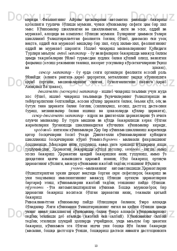 киради.   Фаолиятнинг   Айрим   қисмларини   автоматик   равишда   бажариш
қобилияти   турлича   бўлиши   мумкин,   чунки   кўникмалар   сифати   ҳам   бир   хил
эмас.   Кўникмалар   шаклланган   ва   шаклланмаган,   янги   ва   эски,   оддий   ва
мураккаб,   алоҳида   ва   комплекс   бўлиши   мумкин.   Буларнинг   ҳаммаси   ўзлари
шаклланиб   ўзлаштирилаётган   фаолиятга   боғлиқ   бўлиб,   давомсиз   ёки   узоқ
вақтга, оддий ёки мураккаб машқлар бир хил, ёхуд хилма-хил, фаолиятининг
оддий   ва   мураккаб   шароити.   Ишлаб   чиқариш   малакаларининг   Қуйидаги
Турлари маълум:  ақлий малакалар   - бу вазифаларни бажаришда мавжуд билим
ҳамда   тажрибаларни   ўйлаб   турмасдан   зудлик   билан   қўллай   олиш,   вазиятни
фаҳмлаш (кесиш режимини танлаш, назорат ускуналар кўрсаткичларини ўқиш
ва   ҳоказо);
            сенсор   малакалар   -   бу   ерда   сезги   органлари   фаолияти   асосий   роль
ўйнайди:   (аланга   рангига   қараб   ҳароратни,   металлнинг   ташқи   кўринишига
қараб   сортини,   машиналарнинг   синган,   бузилганлигини   овозига   қараб
Аниқлаш Ва ҳоказо); 
двигателли (моторли) малакалар   - ишлаб чиқариш таълими учун жуда
хос   бўлиб,   ишлаб   чиқариш   таълимида   ўқувчиларнинг   ўзлаштириши   ва
тайёргарлигини белгилайди, асосан қўллар ҳаракати билан, баъзан қўл, оёқ ва
бутун   тана   ҳаракати   билан   боғлиқ   (силлиқлаш,   кесиш,   дастгоҳ   дастасини
бураш,   механизмлар   билан   ишлаш   ва   ҳоказоларда   қўллар   ҳаракати);
         сенор-двигателли малакалар   - идрок ва двигателли ҳаракатларни ўз ичига
олувчи   малакалар.   Бу   турга   машина   ва   қўлда   бажарилиши   керак   бўлган
жараёнларни   ўрганишда   шаклланадиган   кўпчилик   кўникмалар   киради;
        иродавий-   интизом кўникмалари.Ҳар бир кўникма шаклланиш жараёнида
қатор   босқичларни   босиб   ўтади.   Двигателли   кўникмаларнинг   қуйидаги
шаклланиш   босқичларини   кўриб   ўтамиз. биринчи   -   малакали   фикрлашнинг
бошланиши.   Мақсадни   аниқ   тушуниш,   аммо   унга   эришиш   йўлларини   яхши
тушунмаслик.   Ҳаракатни   бажаришда   қўпол   хатолар;   иккинчи   -   онгли,   аммо
эпсиз   бажариш.   Ҳаракатни   қандай   бажаришни   аниқ   тушуниш,   аммо   ўз
диққатини   қанча   жамлашига   қарамай   ноаниқ   бўш   бажариш;   ортиқча
ҳаракатнинг кўплиги, мазкур кўникмани ижобий тадбиқ этишнинг йўқлиги.
              учинчи   –малаканинг   автоматлашиши.Ҳаракатларни
бўшаштирилган   эркин   диққат   вақтида   борган   сари   сифатлироқ   бажариш   ва
уни   тақсимлаш   имкониятининг   мавжуд   бўлиши   ортиқча   ҳаракатларни
бартараф   этиш;   кўникмаларни   ижобий   тадбиқ   этишнинг   пайдо   бўлиши.
тўртинчи   -   ўта   автоматлаштирилган   кўникма.   Бошқа   мураккаброқ   бир
ҳаракатни   бажариш   воситаси   бўлган   ҳаракатни   аниқ,   тежамли   қатъий
бажариш.
Ривожланаётган   кўникмалар   пайдо   бўлишлари   биланоқ   ўзаро   алоқада
бўладилар.   Янги   кўникмани   ўзлаштиришнинг   енгил   ва   қийин   бўлиши   ҳамда
унинг   аввал   шаклланган   кўникмалар   билан   ўзаро   алоқаси   кўникмаларнинг
тадбиқ   этилиши   деб   аталади   (ижобий   ёки   салбий).   Кўникманинг   салбий
тадбиқ   этилиши   шундай   ҳолларда   учрайдики,   унда   маълум   бир   ҳакатни
бажариш,   кўникмага   эга   бўлган   ишчи   уни   бошқа   йўл   билан   бажаради
(масалан,   бошқа   дастгоҳга   ўтиши,   бошқариш   дастаси   аввалги   дастгоҳникига
13