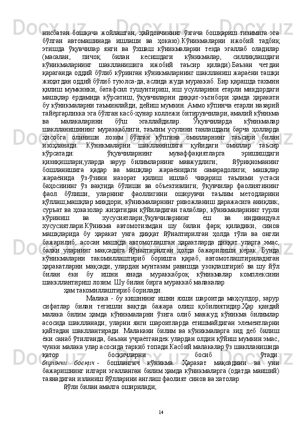 нисбатан   бошқача   жойлашган;   ҳайдовчининг   ўзгача   бошқариш   тизимига   эга
бўлган   автомашинада   ишлаши   ва   ҳоказо).Кўникмаларни   ижобий   тадбиқ
этишда   ўқувчилар   янги   ва   ўхшаш   кўникмаларни   тезда   эгаллаб   оладилар
(масалан,   пичоқ   билан   кесишдаги   кўникмалар,   силлиқлашдаги
кўникмаларнинг   шаклланишига   ижобий   таъсир   қилади).Баъзан   четдан
қараганда оддий бўлиб кўринган кўникмаларнинг шаклланиш жараёни ташқи
жиҳатдан оддий бўлиб туюлса-да, аслида жуда мураккаб. Бир қарашда тахмин
қилиш   мумкинки,   батафсил   тушунтириш,   иш   усулларини   етарли   миқдордаги
машқлар   ёрдамида   кўрсатиш,   ўқувчиларни   диққат-эътибори   ҳамда   ҳаракати
бу кўникмаларни таъминлайди, дейиш мумкин. Аммо кўпинча етарли назарий
тайёргарликка эга бўлган касб-ҳунар коллежи битирувчилари, амалий кўникма
ва   малакаларини   бўш   эгаллайдилар.   Ўқувчиларда   кўникмалар
шаклланишининг   мураккаблиги,   таълим   усулини   танлашдаги   барча   ҳолларда
ҳисобга   олиниши   лозим   бўлган   кўпгина   омилларнинг   таъсири   билан
изоҳланади.   Кўникмаларни   шаклланишига   қуйидаги   омиллар   таъсир
кўрсатади:     ўқувчиларнинг   муваффақиятларга   эришишдаги
қизиқишлари;уларда   зарур   билимларнинг   мавжудлиги;       йўриқноманинг
бошланишига   қадар   ва   машқлар   жараёнидаги   самарадолиги;   машқлар
жараёнида   ўз-ўзини   назорат   қилиш   ишлаб   чиқариш   таълими   устаси
баҳосининг   ўз   вақтида   бўлиши   ва   объективлиги;   ўқувчилар   фаолиятининг
фаол   бўлиши,   уларнинг   фаоллигини   оширувчи   таълим   методларини
қўллаш;машқлар миқдори; кўникмаларнинг ривожланиш даражасига аниқлик,
суръат ва ҳоказолар жиҳатидан қўйиладиган талаблар; кўникмаларнинг турли
кўриниш   ва   хусусиятлари;ўқувчиларнинг   ёш   ва   индивидуал
хусусиятлари.Кўникма   автомотизмдан   шу   билан   фарқ   қиладики,   синов
машқларида   бу   ҳаракат   унга   диққат   йўналтирилган   ҳолда   тўла   ва   онгли
бажарилиб,   асосан   машқда   автомотлашган   ҳарактларда   диққат   уларга   эмас,
балки   уларнинг   мақсадига   йўналтирилган   ҳолда   бажарилиши   керак.   Бунда
кўникмаларни   такомиллаштириб   боришга   қараб,   автомотлаштириладиган
ҳаракатларни   мақсади,   улардан   мунтазам   равишда   узоқлаштириб   ва   шу   йўл
билан   ёки   бу   ишни   янада   мураккаброқ   кўникмалар   комплексини
шаккллантириш лозим. Шу билан бирга мураккаб малакалар
ҳам такомиллаштириб борилади.
                  Малака   -  бу  кишининг  ишни  яхши  шароитда   маҳсулдор,   зарур
сифатлар   билан   тегишли   вақтда   бажара   олиш   қобилиятидир.Ҳар   қандай
малака   билим   ҳамда   кўникмаларни   ўзига   олиб   мавжуд   кўникма   билимлар
асосида   шаклланади,   уларни   янги   шароитларда   етишмайдиган   элементларни
қайтадан   шакллантиради.   Малакани   билим   ва   кўникмаларга   зид   деб   билиш
ёки санаб ўтилганда, баъзан учраётгандек улардан олдин қўйиш мумкин эмас,
чунки малака улар асосида таркиб топади.Касбий малакалар ўз шаклланишида
қатор   босқичларни   босиб   ўтади:
биринчи   босқич   -   бошлангич   кўникма.   Ҳаракат   мақсадини   ва   уни
бажаришнинг илгари эгалланган билим ҳамда кўникмаларга (одатда маиший)
таянадиган изланиш йўлларини англаш фаолият синов ва хатолар
йўли билан амалга оширилади;
14