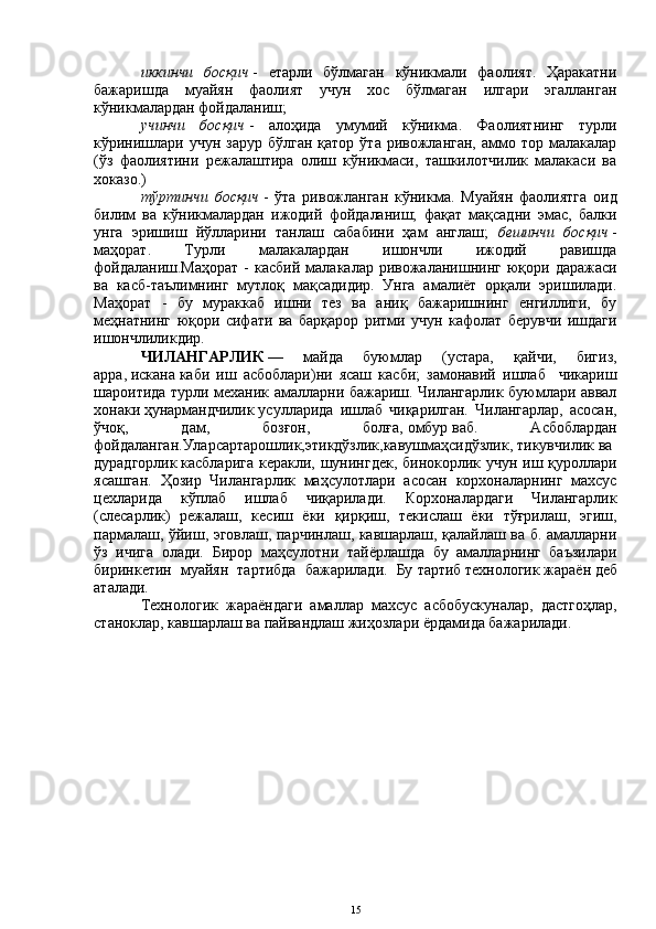 иккинчи   босқич   -   етарли   бўлмаган   кўникмали   фаолият.   Ҳаракатни
бажаришда   муайян   фаолият   учун   хос   бўлмаган   илгари   эгалланган
кўникмалардан фойдаланиш;
учинчи   босқич   -   алоҳида   умумий   кўникма.   Фаолиятнинг   турли
кўринишлари  учун  зарур  бўлган  қатор  ўта ривожланган,  аммо  тор  малакалар
(ўз   фаолиятини   режалаштира   олиш   кўникмаси,   ташкилотчилик   малакаси   ва
хоказо.)
тўртинчи   босқич   -   ўта   ривожланган   кўникма.   Муайян   фаолиятга   оид
билим   ва   кўникмалардан   ижодий   фойдаланиш;   фақат   мақсадни   эмас,   балки
унга   эришиш   йўлларини   танлаш   сабабини   ҳам   англаш;   бешинчи   босқич   -
маҳорат.   Турли   малакалардан   ишончли   ижодий   равишда
фойдаланиш.Маҳорат   -  касбий   малакалар  ривожаланишнинг  юқори  даражаси
ва   касб-таълимнинг   мутлоқ   мақсадидир.   Унга   амалиёт   орқали   эришилади.
Маҳорат   -   бу   мураккаб   ишни   тез   ва   аниқ   бажаришнинг   енгиллиги,   бу
меҳнатнинг   юқори   сифати   ва   барқарор   ритми   учун   кафолат   берувчи   ишдаги
ишончлиликдир.
ЧИЛАНГАРЛИК   —   майда   буюмлар   (устара,   қайчи,   бигиз,
арра,   искана   каби   иш   асбоблари)ни   ясаш   касби;   замонавий   ишлаб     чикариш
шароитида турли механик амалларни бажариш. Чилангарлик буюмлари аввал
хонаки   ҳунармандчилик   усулларида   ишлаб   чиқарилган.   Чилангарлар,   асосан,
ўчоқ,   дам,   бозғон,   болға,   омбур   ваб.   Асбоблардан
фойдаланган.Уларсартарошлик,этикдўзлик,кавушмаҳсидўзлик,   тикувчилик   ва  
дурадгорлик   касбларига керакли, шунингдек, бинокорлик учун иш қуроллари
ясашган.   Ҳозир   Чилангарлик   маҳсулотлари   асосан   корхоналарнинг   махсус
цехларида   кўплаб   ишлаб   чиқарилади.   Корхоналардаги   Чилангарлик
(слесарлик)   режалаш,   кесиш   ёки   қирқиш,   текислаш   ёки   тўғрилаш,   эгиш,
пармалаш, ўйиш, эговлаш, парчинлаш, кавшарлаш, қалайлаш ва б. амалларни
ўз   ичига   олади.   Бирор   маҳсулотни   тайёрлашда   бу   амалларнинг   баъзилари
биринкетин   муайян   тартибда   бажарилади.   Бу   тартиб   технологик   жараён   деб
аталади.
Технологик   жараёндаги   амаллар   махсус   асбобускуналар,   дастгоҳлар,
станоклар,   кавшарлаш   ва   пайвандлаш   жиҳозлари ёрдамида бажарилади.
15