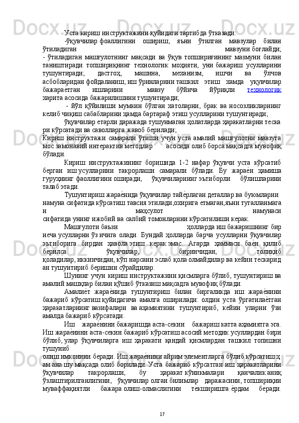 Уста   кириш   инструктажини   қуйидаги тартибда   ўтказади:
-ўқувчилар   фоаллигини   ошириш ,   яъни   ўтилган   мавзулар   билан
ўтиладиган   мавзуни   боғлайди;
-   ўтиладиган   машғулотнинг   мақсади   ва   ўқув   топшириғининг   мазмуни   билан
таништиради   топшириқнинг   технологик   моҳияти,   уни   бажариш   усулларини
тушунтиради;   дастгоҳ,   машина,   механизм,   ишчи   ва   ўлчов
асбобларидан   фойдаланиш,   иш   ўринларини   ташкил   этиш   хамда   уқувчилар
бажараеYтган   ишларини     мавзу   бўйича   йўриқли   технологик
харита   асосида   бажарилишини тушунтиради;
  -   йўл   қўйилиши   мумкин   бўлган   хатоларни,   брак   ва   носозликларнинг
келиб чиқиш   сабабларини ҳамда   бартараф   этиш   усулларини тушунтиради ;
ўқувчилар   етарли   даражада   тушунмаган   ҳолатларда   ҳаракатларни   теска
ри   кўрсатади   ва   саволларга   жавоб   берилади;  
Кириш   инструктажи   самарали   ўтиши   учун   уста   амалий   машғулотни   мавзуга
мос   замонавий   интерактив   методлар   асосида   олиб   борса   мақсадга   мувофиқ
бўлади.
Кириш   инструктажининг   боришида   1-2   нафар   ўқувчи   уста   кўрсатиб
берган   иш   усулларини   такрорлаши   самарали   бўлади.   Бу   жара	
еYн   ҳамиша
гуруҳнинг   фаоллигини   оширади,   ўқувчиларнинг   эътиборли   бўлишларини
талаб этади.
Тушунтириш   жара	
еYнида   ўқувчилар   тай	еYрлаган   деталлар   ва   буюмларни  
намуна   сифатида   кўрсатиш   тавсия   этилади,охирига   етмаган,яъни   тугалланмага
н   маҳсулот   намунаси
сифатида   унинг   ижобий   ва   салбий   томонларини   кўрсатилиши керак.
Машғулоти   баъзи   ҳолларда   иш   бажаришнинг   бир
неча   усулларни   ўз   ичига   олади.   Бундай   ҳолларда   барча   усулларни   ўқувчилар
эътиборига   бирдан   ҳавола   этиш   керак   эмас.   Агарда   ҳаммаси   ба	
еYн   қилиб
берилса   ўқувчилар,   биринчидан,   толиқиб
қоладилар,   иккинчидан,   кўп   нарсани   эслаб   қола   олмайдилар   ва   кейин   тескарид
ан тушунтириб   беришни   сўрайдилар. 
Шунинг учун кириш инструктажини қисмларга бўлиб, тушунтириш ва
амалий   машқлар билан қўшиб   ўтказиш   мақсадга   мувофиқ бўлади.
Амали	
еYт   жара	еYнида   тушунтириш   билан   биргаликда   иш   жара	еYнини
бажариб   кўрсатиш   қуйидагича   амалга   оширилади:   олдин   уста   ўргатила
еYтган
ҳаракатларнинг   вазифалари   ва   аҳамиятини   тушунтириб,   кейин   уларни   ўзи
амалда бажариб кўрсатади.
Иш   жара	
еYнини   бажаришда   аста-секин   бажариш   катта   аҳамиятга   эга.
Иш жара	
еYнини аста-секин бажариб кўрсатиш асосий методик усуллардан бири
бўлиб,   улар   ўқувчиларга   иш   ҳаракати   қандай   қисмлардан   ташкил   топишни
тушуниб
олиш   имконини   беради.   Иш   жара	
еYнини   айрим   элементларга   бўлиб   кўрсатиш   ҳ
ам   ана   шу   мақсада   олиб   борилади.   Уста   бажариб   кўрсатган   иш   ҳаракатларини
ўқувчилар   такрорлаши,   бу   ҳаракат   кўникмалари   қанчалик   аниқ
ўзлаштирилганлигини,   ўқувчилар   олган   билимлар   даражасини ,   топшириқни
муваффақиятли   бажара   олиш-олмаслигини   текширишга   е	
Yрдам   беради.
17 