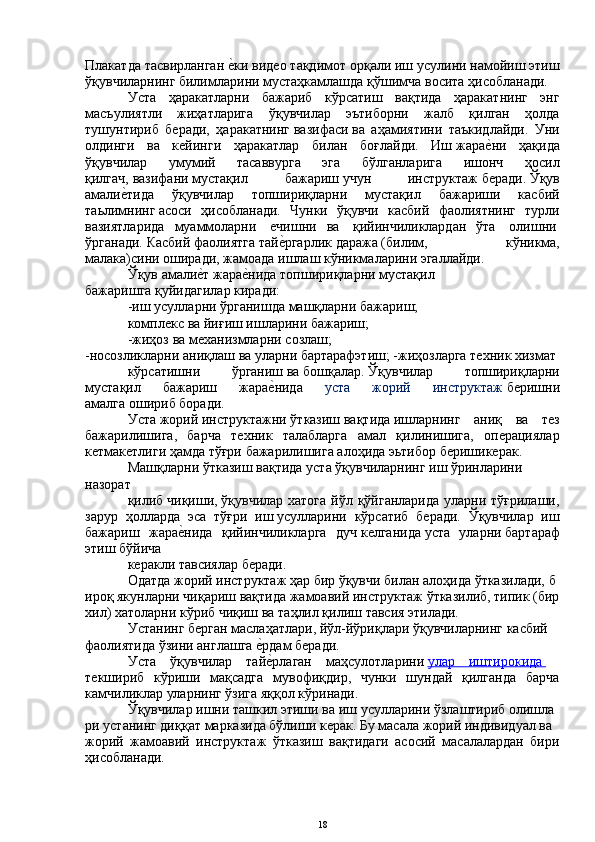 Плакатда   тасвирланган еYки видео тақдимот орқали иш усулини намойиш этиш
ўқувчиларнинг билимларини мустаҳкамлашда   қўшимча   восита   ҳисобланади.
Уста   ҳаракатларни   бажариб   кўрсатиш   вақтида   ҳаракатнинг   энг
масъулиятли   жиҳатларига   ўқувчилар   эътиборни   жалб   қилган   ҳолда
тушунтириб   беради,   ҳаракатнинг   вазифаси   ва   аҳамиятини   таъкидлайди.   Уни
олдинги   ва   кейинги   ҳаракатлар   билан   боғлайди.   Иш   жара	
еYни   ҳақида
ўқувчилар   умумий   тасаввурга   эга   бўлганларига   ишонч   ҳосил
қилгач,   вазифани   мустақил   бажариш   учун   инструктаж   беради.   Ўқув
амали	
еYтида   ўқувчилар   топшириқларни   мустақил   бажариши   касбий
таьлимнинг   асоси   ҳисобланади.   Чунки   ўқувчи   касбий   фаолиятнинг   турли
вазиятларида   муаммоларни     ечишни   ва     қийинчиликлардан   ўта     олишни  
ўрганади.   Касбий   фаолиятга   тай	
еYргарлик   даража   (билим,   кўникма,
малака)сини оширади, жамоада   ишлаш   кўникмаларини эгаллайди.
Ўқув   амали	
еYт   жара	еYнида   топшириқларни   мустақил
бажаришга   қуйидагилар киради: 
-иш   усулларни   ўрганишда   машқларни   бажариш;
комплекс   ва   йиғиш   ишларини бажариш;  
-жиҳоз   ва   механизмларни   созлаш;  
-носозликларни   аниқлаш   ва   уларни   бартарафэтиш;   -жиҳозларга   техник хизмат
кўрсатишни   ўрганиш   ва   бошқалар.   Ўқувчилар   топшириқларни
мустақил   бажариш   жара	
еYнида   уста   жорий   инструктаж   беришни
амалга   ошириб   боради.
Уста   жорий   инструктажни   ўтказиш   вақтида   ишларнинг   аниқ   ва   тез
бажарилишига,   барча   техник   талабларга   амал   қилинишига,   операциялар
кетмакетлиги   ҳамда тўғри   бажарилишига   алоҳида   эьтибор   беришикерак.  
Машқларни   ўтказиш   вақтида   уста   ўқувчиларнинг   иш   ўринларини
назорат
қилиб   чиқиши,   ўқувчилар хатога  йўл қўйганларида  уларни тўғрилаши,
зарур   ҳолларда   эса   тўғри   иш   усулларини   кўрсатиб   беради.   Ўқувчилар   иш
бажариш   жара	
еYнида   қийинчиликларга   дуч   келганида   уста   уларни   бартараф
этиш бўйича
керакли тавсиялар   беради.
Одатда   жорий   инструктаж   ҳар   бир   ўқувчи   билан   алоҳида   ўтказилади,   б
ироқ   якунларни   чиқариш   вақтида   жамоавий   инструктаж   ўтказилиб,   типик   (бир  
хил)   хатоларни   кўриб   чиқиш   ва   таҳлил қилиш   тавсия   этилади.
Устанинг   берган   маслаҳатлари,   йўл-йўриқлари   ўқувчиларнинг   касбий
фаолиятида   ўзини англашга 	
еYрдам беради.
Уста   ўқувчилар   тай
еYрлаган   маҳсулотларини   улар   иштирокида         
текшириб   кўриши   мақсадга   мувофиқдир,   чунки   шундай   қилганда   барча
камчиликлар уларнинг ўзига яққол кўринади.
Ўқувчилар   ишни   ташкил   этиши   ва   иш   усулларини   ўзлаштириб   олишла
ри   устанинг   диққат   марказида   бўлиши   керак.   Бу   масала   жорий   индивидуал   ва
жорий   жамоавий   инструктаж   ўтказиш   вақтидаги   асосий   масалалардан   бири
ҳисобланади. 
18