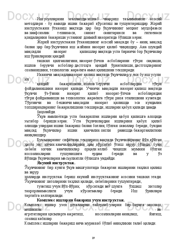 Иш   усулларини   эгаллашда   ишлаб   чиқариш   таълимининг   асосий
методлари   -   бу   амалда   ишни   бажариб   кўрсатиш   ва   тушунтиришдир.   Жорий
инструктажни   ўтказиш   вақтида   ҳар   бир   ўқувчининг   меҳнат   муҳофазаси
ва   хавфсизлик   техникаси,   саноат   санитарияси   ва   гигиенаси
қоидаларини   бажариши устанинг   доимий назоратида   бўлиши керак.
Жорий   инструктажни   ўтказишнинг   асосий   мақсади   бу   –   аниқ   мақсад
билан   ҳар   бир   ўқувчини   иш   жойини   назорат   қилиб   чиқишдир.   Ана   шундай
мақсадли   назорат   қилишлар   вақтида   уста   биринчи   бор   ўқувчилар
иш   ўринларини қандай
ташкил   қилганлигини,   назорат-ўлчов   асбобларини   тўғри   сақлаши,
ишлов   берувчи   асбоблар   дастгоҳга   қандай   ўрнатилиши,   дастгоҳларнинг
созланишини, технологик жараеYнга амал қилишини текширади.
Иккинчи   мақсадлиназорат   қилиш   вақтида   ўқувчилар   у   е	
Yки   бу   иш   усули
ни
қандай   бажаришини,   ишлов   берувчи   асбоблардан   тўғри
фойдаланишини   назорат   қилади.   Учинчи   мақсадли   назорат   қилиш   вақтида
ўқувчи   ўз-ўзини   назорат   қилиб   назорат-ўлчов   асбобларидан
тўғри   фойдаланиши  ва  технологик  жара	
еYнга  тўғри  риоя  этилишини  кузатади.
Тўртинчи   ва   бешинчи   мақсадли   назорат   қилишда   эса   кундалик
топшириқларнинг   бажарилишини текширади ,   ишларни   қабул   қилади ҳамда
баҳолайди.
Ўқув   амали	
еYтида   уста   бажарилган   ишларни   қабул   қилишга   алоҳида
эътибор   бериши   керак.   Уста   ўқувчилардан   ишларини   қабул   қилиб
олишда   улардан ишни бажариш билан   боғлиқ бўлган саволлар беради, бундан
мақсад   ўқувчилар   ишни   қанчалик   онгли   равишда   бажарганлигини
аниқлашдир.  
Буюмларнинг   сифатини  текшириш  вақтида  ўқувчиларнинг   йўл  қўйган
ҳатто   энг   кичик   камчиликларини   ҳам   кўрсатиб   ўтиш   зарур   бўлади,   буни
сабаби   кичик   камчиликлар   орқали   келиб   чиқиши   мумкин   бўлган
носозликларни   тушунишига  	
еYрдам   беради   ва   у   ўз
йўлида   ўқувчиларни   масъулиятли бўлишга   ундайди.
Якуний   инструктаж.
Ўқувчининг   бир   кунги   ўқув   машғулотида   бажарган   ишларини   таҳлил   қилиш
ва   зарур  
ҳолларда   инструктаж   бериш   якуний   инструктажнинг   асосини   ташкил   этади.
Ўқувчининг хатоларини   таҳлил   қилади,   сабабларини   тушунтиради,  
тузатиш   учун   йўл-йўриқ   кўрсатади   ва9   шунга   ўхшаш   хатолар
такрорланмаслиги   учун   кўрсатмалар   беради.   Иш   ўринлари
тартибга   келтирилади.
Комплекс   ишларни   бажариш   учун   инструктаж.  
Комплекс   ишлар   узел   деталларни   тай	
еYрлаб   уларни   бир-бирига   мослаш ,
механизм   ва  
агрегатларни   қисмларга   ажратиш,   носозликларни   аниқлаш,   йиғиш,
созлаш   кабилар.
Комплекс   ишларни   бажариш   анча   мураккаб   бўлиб   аниқликни   талаб   қилади.  
19