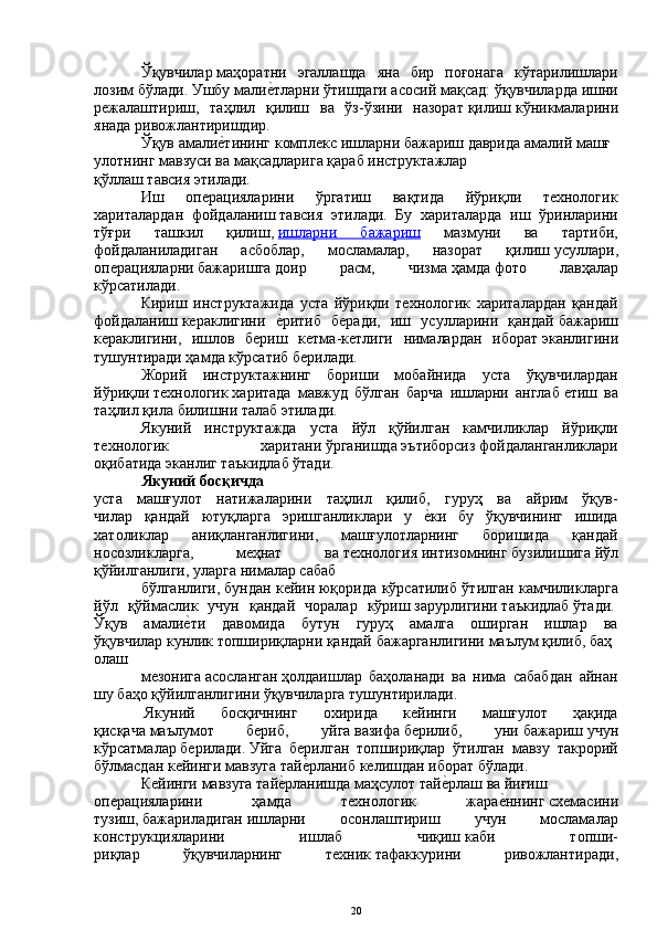 Ўқувчилар   маҳоратни   эгаллашда   яна   бир   поғонага   кўтарилишлари
лозим бўлади. Ушбу малиеYтларни ўтишдаги асосий мақсад: ўқувчиларда   ишни
режалаштириш ,   таҳлил   қилиш   ва   ўз-ўзини   назорат   қилиш   кўникмаларини
янада   ривожлантиришдир.
Ўқув   амали	
еYтининг   комплекс   ишларни   бажариш   даврида   амалий   машғ
улотнинг   мавзуси   ва   мақсадларига   қараб   инструктажлар
қўллаш   тавсия   этилади.
Иш   операцияларини   ўргатиш   вақтида   йўриқли   технологик
хариталардан   фойдаланиш   тавсия   этилади.   Бу   хариталарда   иш   ўринларини
тўғри   ташкил   қилиш,   ишларни   бажариш   мазмуни   ва   тартиби,
фойдаланиладиган   асбоблар ,   мосламалар,   назорат   қилиш   усуллари ,
операцияларни   бажаришга   доир   расм,   чизма   ҳамда   фото   лавҳалар
кўрсатилади.
Кириш   инструктажида   уста   йўриқли   технологик   хариталардан   қандай
фойдаланиш   кераклигини  	
еYритиб   беради,   иш   усулларини   қандай   бажариш
кераклигини ,   ишлов   бериш   кетма-кетлиги   нималардан   иборат   эканлигини
тушунтиради ҳамда   кўрсатиб   берилади.
Жорий   инструктажнинг   бориши   мобайнида   уста   ўқувчилардан
йўриқли   технологик   харитада   мавжуд   бўлган   барча   ишларни   англаб   етиш   ва
таҳлил қила   билишни талаб этилади.
Якуний   инструктажда   уста   йўл   қўйилган   камчиликлар   йўриқли
технологик   харитани   ўрганишда   эътиборсиз   фойдаланганликлари
оқибатида   эканлиг таъкидлаб ўтади. 
Якуний   босқичда  
уста   машғулот   натижаларини   таҳлил   қилиб,   гуруҳ   ва   айрим   ўқув-
чилар   қандай   ютуқларга   эришганликлари   у  	
еYки   бу   ўқувчининг   ишида
хатоликлар   аниқланганлигини,   машғулотларнинг   боришида   қандай
носозликларга,   меҳнат   ва   технология   интизомнинг   бузилишига   йўл
қўйилганлиги,   уларга   нималар сабаб
бўлганлиги,   бундан кейин   юқорида кўрсатилиб ўтилган камчиликларга
йўл   қўймаслик   учун   қандай   чоралар   кўриш   зарурлигини   таъкидлаб   ўтади.  
Ўқув   амали	
еYти   давомида   бутун   гуруҳ   амалга   оширган   ишлар   ва
ўқувчилар   кунлик   топшириқларни   қандай   бажарганлигини   маълум   қилиб,   баҳ
олаш
мезонига   асосланган   ҳолдаишлар   баҳоланади   ва   нима   сабабдан   айнан
шу баҳо қўйилганлигини ўқувчиларга   тушунтирилади.
  Якуний   босқичнинг   охирида   кейинги   машғулот   ҳақида
қисқача   маълумот   бериб ,   уйга   вазифа   берилиб,   уни   бажариш   учун
кўрсатмалар   берилади.   Уйга   берилган   топшириқлар   ўтилган   мавзу   такрорий
бўлмасдан  кейинги мавзуга   тай	
еYрланиб келишдан иборат   бўлади.  
Кейинги   мавзуга   тай	
еYрланишда   маҳсулот   тай	еYрлаш   ва   йиғиш
операцияларини   ҳамда   технологик   жара	
еYннинг   схемасини
тузиш ,   бажариладиган   ишларни   осонлаштириш   учун   мосламалар
конструкцияларини   ишлаб   чиқиш   каби   топши-
риқлар   ўқувчиларнинг   техник   тафаккурини   ривожлантиради ,
20