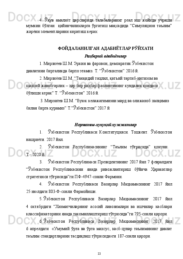 4.   Ўқув   амалиёт   дарсларида   талабаларнинг   реал   иш   жойида   учраши
мумкин   бўлган     қийинчиликларга   ўргатиш   мақсадида   “Симуляцион   таълим”
жарёни элементларини киритиш керак
ФОЙДАЛАНИЛГАН АДАБИЁТЛАР РЎЙХАТИ
Раҳбарий адабиётлар
1. Мирзиёев Ш.М. Эркин ва фаровон, демократик Ўзбекистон 
давлатини биргаликда барпо этамиз. Т. “Ўзбекистон” 2016 й. 
2. Мирзиёев Ш.М. “Танқидий таҳлил, қатъий тартиб-интизом ва 
шахсий жавобгарлик – ҳар бир раҳбар фаолиятининг кундалик қоидаси 
бўлиши керак” Т. “Ўзбекистон” 2016 й.   
 3. Мирзиёев Ш.М. “Буюк келажагимизни мард ва олижаноб халқимиз 
билан бирга қурамиз” Т.”Ўзбекистон” 2017 й 
 
Норматив-ҳуқуқий ҳужжатлар
1. Ўзбекистон   Республикаси   Конституцияси.   Тошкент.   Ўзбекистон
нашриёти. 2017 йил. 
2. Ўзбекистон   Республикасининг   “Таълим   тўғрисида”   қонуни.  
Т -  2020  й.
3. Ўзбекистон Республикаси Президентининг 2017 йил 7   ф евралдаги
“Ўзбекистон   Республикасини   янада   ривожлантириш   бўйича   Ҳаракатлар
стратегияси тўғрисида”ги ПФ-4947-сонли Фармони.
4. Ўзбекистон   Республикаси   Вазирлар   Маҳкамасининг   2017   йил
25 июлдаги 803-Ф-сонли Фармойиши.
5. Ўзбекистон   Республикаси   Вазирлар   Маҳкамасининг   2017   йил
4   октябрдаги   “Хизматчиларнинг   асосий   лавозимлари   ва   ишчилар   касблари
классификаторини янада такомиллаштириш тўғрисида”ги 795-сонли қарори.
6. Ўзбекистон   Республикаси   Вазирлар   Маҳкамасининг   2017   йил
6   апрелдаги     «Умумий   ўрта   ва   ўрта   махсус,   касб-ҳунар   таълимининг   давлат
таълим стандартларини тасдиқлаш тўғрисида»ги 187-сонли қарори.
22