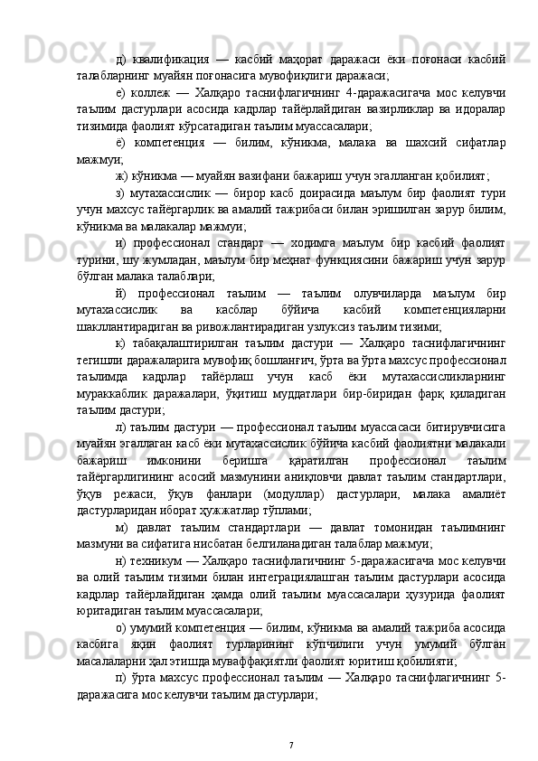 д)   квалификация   —   касбий   маҳорат   даражаси   ёки   поғонаси   касбий
талабларнинг муайян поғонасига мувофиқлиги даражаси;
е)   коллеж   —   Халқаро   таснифлагичнинг   4-даражасигача   мос   келувчи
таълим   дастурлари   асосида   кадрлар   тайёрлайдиган   вазирликлар   ва   идоралар
тизимида фаолият кўрсатадиган таълим муассасалари;
ё)   компетенция   —   билим,   кўникма,   малака   ва   шахсий   сифатлар
мажмуи;
ж)  кўникма — муайян вазифани бажариш учун эгалланган қобилият;
з)   мутахассислик   —   бирор   касб   доирасида   маълум   бир   фаолият   тури
учун махсус тайёргарлик ва амалий тажрибаси билан эришилган зарур билим,
кўникма ва малакалар мажмуи;
и)   профессионал   стандарт   —   ходимга   маълум   бир   касбий   фаолият
турини, шу жумладан, маълум бир меҳнат функциясини бажариш учун зарур
бўлган малака талаблари;
й)   профессионал   таълим   —   таълим   олувчиларда   маълум   бир
мутахассислик   ва   касблар   бўйича   касбий   компетенцияларни
шакллантирадиган ва ривожлантирадиган узлуксиз таълим тизими;
к)   табақалаштирилган   таълим   дастури   —   Халқаро   таснифлагичнинг
тегишли даражаларига мувофиқ бошланғич, ўрта ва ўрта махсус профессионал
таълимда   кадрлар   тайёрлаш   учун   касб   ёки   мутахассисликларнинг
мураккаблик   даражалари,   ўқитиш   муддатлари   бир-биридан   фарқ   қиладиган
таълим дастури;
л)   таълим дастури — профессионал таълим муассасаси битирувчисига
муайян эгаллаган касб ёки мутахассислик бўйича касбий фаолиятни малакали
бажариш   имконини   беришга   қаратилган   профессионал   таълим
тайёргарлигининг   асосий   мазмунини   аниқловчи   давлат   таълим   стандартлари,
ўқув   режаси,   ўқув   фанлари   (модуллар)   дастурлари,   малака   амалиёт
дастурларидан иборат ҳужжатлар тўплами;
м)   давлат   таълим   стандартлари   —   давлат   томонидан   таълимнинг
мазмуни ва сифатига нисбатан белгиланадиган талаблар мажмуи;
н)   техникум — Халқаро таснифлагичнинг 5-даражасигача мос келувчи
ва   олий   таълим   тизими   билан   интеграциялашган   таълим   дастурлари   асосида
кадрлар   тайёрлайдиган   ҳамда   олий   таълим   муассасалари   ҳузурида   фаолият
юритадиган таълим муассасалари;
о)   умумий компетенция — билим, кўникма ва амалий тажриба асосида
касбига   яқин   фаолият   турларининг   кўпчилиги   учун   умумий   бўлган
масалаларни ҳал этишда муваффақиятли фаолият юритиш қобилияти;
п)   ўрта   махсус   профессионал   таълим   —   Халқаро   таснифлагичнинг   5-
даражасига мос келувчи таълим дастурлари;
7