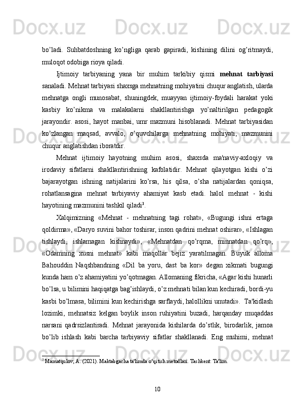bo’ladi.   Suhbatdoshning   ko’ngliga   qarab   gapiradi,   kishining   dilini   og’ritmaydi,
muloqot odobiga rioya qiladi.
Ijtimoiy   tarbiyaning   yana   bir   muhim   tarkibiy   qismi   mehnat   tarbiyasi
sanaladi. Mehnat tarbiyasi shaxsga mehnatning mohiyatini chuqur anglatish, ularda
mehnatga   ongli   munosabat,   shuningdek,   muayyan   ijtimoiy-foydali   harakat   yoki
kasbiy   ko’nikma   va   malakalarni   shakllantirishga   yo’naltirilgan   pedagogik
jarayondir.   asosi,   hayot   manbai,   umr   mazmuni   hisoblanadi.   Mehnat   tarbiyasidan
ko’zlangan   maqsad,   avvalo,   o’quvchilarga   mehnatning   mohiyati,   mazmunini
chuqur anglatishdan iboratdir. 
Mehnat   ijtimoiy   hayotning   muhim   asosi,   shaxsda   ma'naviy-axloqiy   va
irodaviy   sifatlarni   shakllantirishning   kafolatidir.   Mehnat   qilayotgan   kishi   o’zi
bajarayotgan   ishning   natijalarini   ko’rsa,   his   qilsa,   o’sha   natijalardan   qoniqsa,
rohatlansagina   mehnat   tarbiyaviy   ahamiyat   kasb   etadi.   halol   mehnat   -   kishi
hayotining mazmunini tashkil qiladi 3
.
Xalqimizning   «Mehnat   -   mehnatning   tagi   rohat»,   «Bugungi   ishni   ertaga
qoldirma», «Daryo suvini bahor toshirar, inson qadrini mehnat oshirar», «Ishlagan
tishlaydi,   ishlamagan   kishnaydi»,   «Mehnatdan   qo’rqma,   minnatdan   qo’rq»,
«Odamning   xusni   mehnat»   kabi   maqollar   bejiz   yaratilmagan.   Buyuk   alloma
Bahouddin   Naqshbandning   «Dil   ba   yoru,   dast   ba   kor»   d е gan   xikmati   bugungi
kunda ham o’z ahamiyatini yo’qotmagan. Allomaning fikricha, «Agar kishi hunarli
bo’lsa, u bilimini haqiqatga bag’ishlaydi, o’z mehnati bilan kun kechiradi, bordi-yu
kasbi bo’lmasa, bilimini kun kechirishga sarflaydi, halollikni unutadi».  Ta'kidlash
lozimki,   mehnatsiz   k е lgan   boylik   inson   ruhiyatini   buzadi,   harqanday   muqaddas
narsani   qadrsizlantiradi.   Mehnat   jarayonida   kishilarda   do’stlik,   birodarlik,   jamoa
bo’lib   ishlash   kabi   barcha   tarbiyaviy   sifatlar   shakllanadi.   Eng   muhimi,   mehnat
3
 Mamatqulov, A. (2021). Maktabgacha ta'limda o‘qitish metodlari. Tashkent: Ta'lim.
10