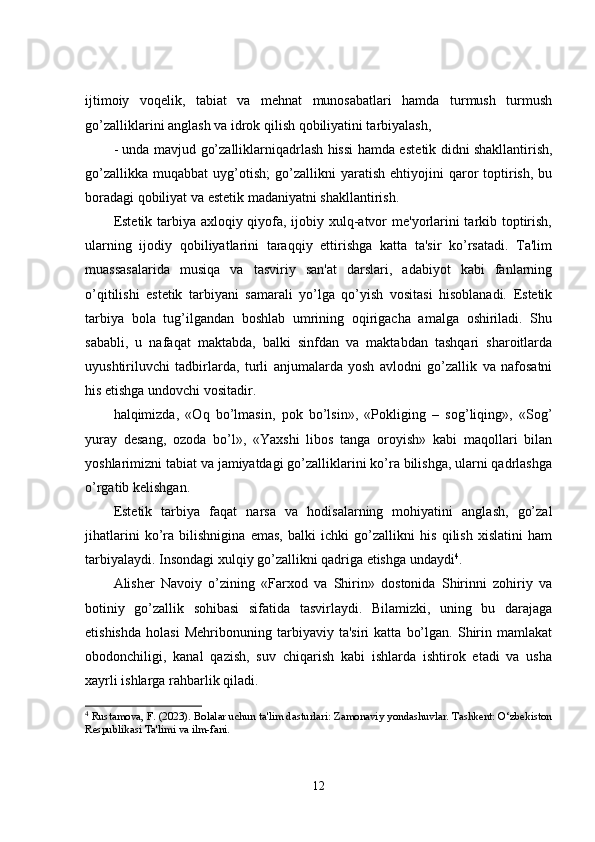 ijtimoiy   voqelik,   tabiat   va   mehnat   munosabatlari   hamda   turmush   turmush
go’zalliklarini anglash va idrok qilish qobiliyatini tarbiyalash, 
- unda mavjud go’zalliklarniqadrlash hissi hamda est е tik didni shakllantirish,
go’zallikka   muqabbat   uyg’otish;   go’zallikni   yaratish   ehtiyojini   qaror   toptirish,   bu
boradagi qobiliyat va est е tik madaniyatni shakllantirish.
Estetik tarbiya axloqiy qiyofa, ijobiy xulq-atvor  me'yorlarini  tarkib toptirish,
ularning   ijodiy   qobiliyatlarini   taraqqiy   ettirishga   katta   ta'sir   ko’rsatadi.   Ta'lim
muassasalarida   musiqa   va   tasviriy   san'at   darslari,   adabiyot   kabi   fanlarning
o’qitilishi   estetik   tarbiyani   samarali   yo’lga   qo’yish   vositasi   hisoblanadi.   Estetik
tarbiya   bola   tug’ilgandan   boshlab   umrining   oqirigacha   amalga   oshiriladi.   Shu
sababli,   u   nafaqat   maktabda,   balki   sinfdan   va   maktabdan   tashqari   sharoitlarda
uyushtiriluvchi   tadbirlarda,   turli   anjumalarda   yosh   avlodni   go’zallik   va   nafosatni
his etishga undovchi vositadir.
halqimizda,   «Oq   bo’lmasin,   pok   bo’lsin»,   «Pokliging   –   sog’liqing»,   «Sog’
yuray   desang,   ozoda   bo’l»,   «Yaxshi   libos   tanga   oroyish»   kabi   maqollari   bilan
yoshlarimizni tabiat va jamiyatdagi go’zalliklarini ko’ra bilishga, ularni qadrlashga
o’rgatib k е lishgan.
Estetik   tarbiya   faqat   narsa   va   hodisalarning   mohiyatini   anglash,   go’zal
jihatlarini   ko’ra   bilishnigina   emas,   balki   ichki   go’zallikni   his   qilish   xislatini   ham
tarbiyalaydi. Insondagi xulqiy go’zallikni qadriga etishga undaydi 4
.
Alisher   Navoiy   o’zining   «Farxod   va   Shirin»   dostonida   Shirinni   zohiriy   va
botiniy   go’zallik   sohibasi   sifatida   tasvirlaydi.   Bilamizki,   uning   bu   darajaga
etishishda   holasi   Mehribonuning   tarbiyaviy   ta'siri   katta   bo’lgan.   Shirin   mamlakat
obodonchiligi,   kanal   qazish,   suv   chiqarish   kabi   ishlarda   ishtirok   etadi   va   usha
xayrli ishlarga rahbarlik qiladi.
4
 Rustamova, F. (2023). Bolalar uchun ta'lim dasturlari: Zamonaviy yondashuvlar. Tashkent: O‘zbekiston
Respublikasi Ta'limi va ilm-fani.
12