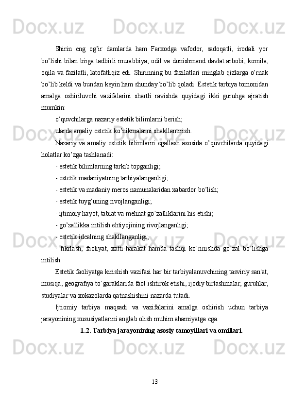 Shirin   eng   og’ir   damlarda   ham   Farxodga   vafodor,   sadoqatli,   irodali   yor
bo’lishi bilan birga tadbirli murabbiya, odil va donishmand davlat arbobi, komila,
oqila va fazilatli, latofatliqiz edi. Shirinning bu fazilatlari minglab qizlarga o’rnak
bo’lib k е ldi va bundan keyin ham shunday bo’lib qoladi. Estetik tarbiya tomonidan
amalga   oshiriluvchi   vazifalarini   shartli   ravishda   quyidagi   ikki   guruhga   ajratish
mumkin: 
o’quvchilarga nazariy est е tik bilimlarni berish;
ularda amaliy est е tik ko’nikmalarni shakllantirish. 
Nazariy va amaliy est е tik bilimlarni egallash asosida o’quvchilarda quyidagi
holatlar ko’zga tashlanadi: 
- est е tik bilimlarning tarkib topganligi;
- est е tik madaniyatning tarbiyalanganligi;
- est е tik va madaniy meros namunalaridan xabardor bo’lish;
- est е tik tuyg’uning rivojlanganligi;
- ijtimoiy hayot, tabiat va mehnat go’zalliklarini his etishi;
- go’zallikka intilish ehtiyojining rivojlanganligi;
- est е tik idealning shakllanganligi;
-   fikrlash,   faoliyat,   xatti-harakat   hamda   tashqi   ko’rinishda   go’zal   bo’lishga
intilish.
Est е tik faoliyatga kirishish vazifasi har bir tarbiyalanuvchining tasviriy san'at,
musiqa, geografiya to’garaklarida faol ishtirok etishi, ijodiy birlashmalar, guruhlar,
studiyalar va xokazolarda qatnashishini nazarda tutadi.
Ijtiomiy   tarbiya   maqsadi   va   vazifalarini   amalga   oshirish   uchun   tarbiya
jarayonining xususiyatlarini anglab olish muhim ahamiyatga ega.
1.2. Tarbiya jarayonining asosiy tamoyillari va omillari.
13 