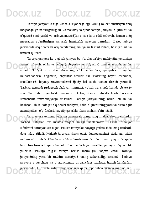 Tarbiya jarayoni o’ziga xos xususiyatlarga ega. Uning muhim xususiyati aniq
maqsadga yo’naltirilganligidir. Zamonaviy talqinda tarbiya jarayoni o’qituvchi va
o’quvchi   (tarbiyachi   va   tarbiyalanuvchi)lar   o’rtasida   tashkil   etiluvchi   hamda   aniq
maqsadga   yo’naltirilgan   samarali   hamkorlik   jarayoni   demakdir.   Zero,   tarbiya
jarayonida o’qituvchi va o’quvchilarning faoliyalari tashkil etiladi, boshqariladi va
nazorat qilinadi. 
Tarbiya jarayoni ko’p qirrali jarayon bo’lib, ular tarbiya mohiyatini yoritishga
xizmat   qiluvchi   ichki   va   tashqi   (sub'yektiv   va   ob'yektiv)   omillar   asosida   tashkil
etiladi.   Sub'yektiv   omillar   shaxsning   ichki   ehtiyojlari,   qiziqishlari,   hayotiy
munosabatlarini   anglatish,   ob'yektiv   omillar   esa   shaxsning   hayot   kechirishi,
shakllanishi,   hayotiy   muammolarini   ijobiy   hal   etishi   uchun   sharoit   yaratadi.
Tarbiya maqsadi  pedagogik faoliyat  mazmuni, yo’nalishi, shakli  hamda ob'yektiv
sharoitlar   bilan   qanchalik   mutanosib   k е lsa,   shaxsni   shakllantirish   borasida
shunchalik   muvaffaqiyatga   erishiladi.   Tarbiya   jarayonining   tashkil   etilishi   va
boshqarilishida nafaqat o’qituvchi faoliyati, balki o’quvchining yosh va psixologik
xususiyatlari, o’y-fikrlari, hayotiy qarashlari ham muhim o’rin tutadi.
Tarbiya jarayonining yana bir xususiyati uning uzoq muddat davom etishidir.
Tarbiya   natijalari   tez   sur'atda   yaqqol   ko’zga   tashlanmaydi.   O’zida   insoniyat
sifatlarini namoyon eta olgan shaxsni tarbiyalab voyaga yetkazishda uzoq muddatli
davr   talab   etiladi.   Maktab   tarbiyasi   shaxs   ongi,   dunyoqarashini   shakllantirishda
muhim o’rin tutadi. Chunki yoshlik yillarida insonda odob tizimi  yuqori darajada
ta'sirchan hamda beqaror bo’ladi. Shu bois tarbiya muvaffaqiyati ayni o’quvchilik
yillarida   shaxsga   to’g’ri   tarbiya   berish   lozimligini   taqozo   etadi.   Tarbiya
jarayonining   yana   bir   muhim   xususiyati   uning   uzluksizligi   sanaladi.   Tarbiya
jarayoni   o’quvchilar   va   o’qituvchining   birgalikdagi   uzluksiz,   tizimli   harakatlari
jarayonidir.   O’quvchilarda   ijobiy   sifatlarni   qaror   toptirishda   yagona   maqsad   sari
14 