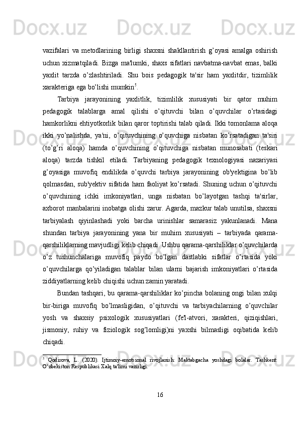 vazifalari   va   metodlarining   birligi   shaxsni   shakllantirish   g’oyasi   amalga   oshirish
uchun   xizmatqiladi.   Bizga   ma'lumki,   shaxs   sifatlari   navbatma-navbat   emas,   balki
yaxlit   tarzda   o’zlashtiriladi.   Shu   bois   pedagogik   ta'sir   ham   yaxlitdir,   tizimlilik
xarakteriga ega bo’lishi mumkin 5
.
Tarbiya   jarayonining   yaxlitlik,   tizimlilik   xususiyati   bir   qator   muhim
pedagogik   talablarga   amal   qilishi   o’qituvchi   bilan   o’quvchilar   o’rtasidagi
hamkorlikni ehtiyotkorlik bilan qaror toptirishi talab qiladi. Ikki tomonlama aloqa
ikki   yo’nalishda,   ya'ni,   o’qituvchining   o’quvchiga   nisbatan   ko’rsatadigan   ta'siri
(to’g’ri   aloqa)   hamda   o’quvchining   o’qituvchiga   nisbatan   munosabati   (teskari
aloqa)   tarzda   tishkil   etiladi.   Tarbiyaning   pedagogik   texnologiyasi   nazariyasi
g’oyasiga   muvofiq   endilikda   o’quvchi   tarbiya   jarayonining   ob'yektigina   bo’lib
qolmasdan,   sub'yektiv   sifatida   ham   faoliyat   ko’rsatadi.   Shuning  uchun   o’qituvchi
o’quvchining   ichki   imkoniyatlari,   unga   nisbatan   bo’layotgan   tashqi   ta'sirlar,
axborot manbalarini inobatga olishi zarur. Agarda, mazkur talab unutilsa, shaxsni
tarbiyalash   qiyinlashadi   yoki   barcha   urinishlar   samarasiz   yakunlanadi.   Mana
shundan   tarbiya   jarayonining   yana   bir   muhim   xususiyati   –   tarbiyada   qarama-
qarshiliklarning mavjudligi k е lib chiqadi. Ushbu qarama-qarshiliklar o’quvchilarda
o’z   tushunchalariga   muvofiq   paydo   bo’lgan   dastlabki   sifatlar   o’rtasida   yoki
o’quvchilarga   qo’yiladigan   talablar   bilan   ularni   bajarish   imkoniyatlari   o’rtasida
ziddiyatlarning k е lib chiqishi uchun zamin yaratadi.
Bundan tashqari, bu qarama-qarshiliklar ko’pincha bolaning ongi bilan xulqi
bir-biriga   muvofiq   bo’lmasligidan,   o’qituvchi   va   tarbiyachilarning   o’quvchilar
yosh   va   shaxsiy   psixologik   xususiyatlari   (fe'l-atvori,   xarakteri,   qiziqishlari,
jismoniy,   ruhiy   va   fiziologik   sog’lomligi)ni   yaxshi   bilmasligi   oqibatida   k е lib
chiqadi.
5
  Qodirova,   L.   (2020).   Ijtimoiy-emotsional   rivojlanish:   Maktabgacha   yoshdagi   bolalar.   Tashkent:
O‘zbekiston Respublikasi Xalq ta'limi vazirligi.
16