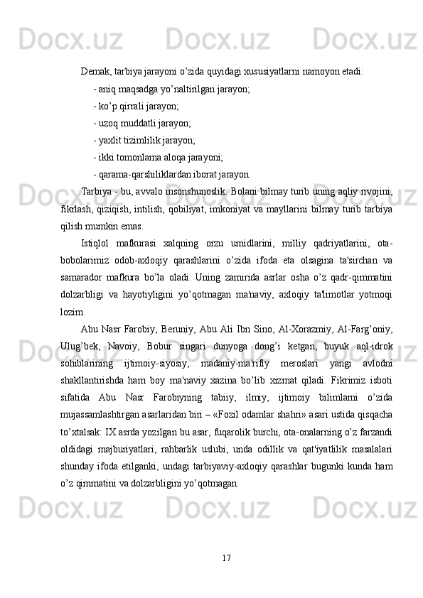 Demak, tarbiya jarayoni o’zida quyidagi xususiyatlarni namoyon etadi: 
     - aniq maqsadga yo’naltirilgan jarayon; 
     - ko’p qirrali jarayon; 
     - uzoq muddatli jarayon; 
     - yaxlit tizimlilik jarayon; 
     - ikki tomonlama aloqa jarayoni; 
     - qarama-qarshiliklardan iborat jarayon.
Tarbiya - bu, avvalo insonshunoslik. Bolani bilmay turib uning aqliy rivojini,
fikrlash,   qiziqish,   intilish,   qobiliyat,   imkoniyat   va   mayllarini   bilmay   turib   tarbiya
qilish mumkin emas.
Istiqlol   mafkurasi   xalqning   orzu   umidlarini,   milliy   qadriyatlarini,   ota-
bobolarimiz   odob-axloqiy   qarashlarini   o’zida   ifoda   eta   olsagina   ta'sirchan   va
samarador   mafkura   bo’la   oladi.   Uning   zamirida   asrlar   osha   o’z   qadr-qimmatini
dolzarbligi   va   hayotiyligini   yo’qotmagan   ma'naviy,   axloqiy   ta'limotlar   yotmoqi
lozim.
Abu   Nasr   Farobiy,   B е runiy,   Abu   Ali   Ibn   Sino,   Al-Xorazmiy,   Al-Farg’oniy,
Ulug’b е k,   Navoiy,   Bobur   singari   dunyoga   dong’i   k е tgan,   buyuk   aql-idrok
sohiblarining   ijtimoiy-siyosiy,   madaniy-ma'rifiy   m е roslari   yangi   avlodni
shakllantirishda   ham   boy   ma'naviy   xazina   bo’lib   xizmat   qiladi.   Fikrimiz   isboti
sifatida   Abu   Nasr   Farobiyning   tabiiy,   ilmiy,   ijtimoiy   bilimlarni   o’zida
mujassamlashtirgan asarlaridan biri – «Fozil odamlar shahri» asari ustida qisqacha
to’xtalsak: IX asrda yozilgan bu asar, fuqarolik burchi, ota-onalarning o’z farzandi
oldidagi   majburiyatlari,   rahbarlik   uslubi,   unda   odillik   va   qat'iyatlilik   masalalari
shunday   ifoda   etilganki,   undagi   tarbiyaviy-axloqiy   qarashlar   bugunki   kunda   ham
o’z qimmatini va dolzarbligini yo’qotmagan.
17