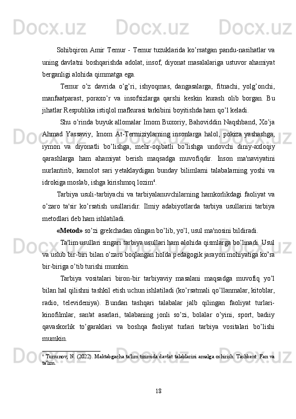 Sohibqiron  Amir   T е mur   -  T е mur   tuzuklarida  ko’rsatgan   pandu-nasihatlar  va
uning   davlatni   boshqarishda   adolat,   insof,   diyonat   masalalariga   ustuvor   ahamiyat
b е rganligi alohida qimmatga ega.
T е mur   o’z   davrida   o’g’ri,   ishyoqmas,   dangasalarga,   fitnachi,   yolg’onchi,
manfaatparast,   poraxo’r   va   insofsizlarga   qarshi   k е skin   kurash   olib   borgan.   Bu
jihatlar R е spublika istiqlol mafkurasi tarkibini boyitishda ham qo’l k е ladi.
Shu o’rinda buyuk allomalar Imom Buxoriy, Bahoviddin Naqshband, Xo’ja
Ahmad   Yassaviy,   Imom   At-T е rmiziylarning   insonlarga   halol,   pokiza   yashashga,
iymon   va   diyonatli   bo’lishga,   m е hr-oqibatli   bo’lishga   undovchi   diniy-axloqiy
qarashlarga   ham   ahamiyat   b е rish   maqsadga   muvofiqdir.   Inson   ma'naviyatini
nurlantirib,   kamolot   sari   y е taklaydigan   bunday   bilimlarni   talabalarning   yoshi   va
idrokiga moslab, ishga kirishmoq lozim 6
.
Tarbiya   usuli-tarbiyachi   va   tarbiyalanuvchilarning   hamkorlikdagi   faoliyat   va
o’zaro   ta'sir   ko’rsatish   usullaridir.   Ilmiy   adabiyotlarda   tarbiya   usullarini   tarbiya
m е todlari d е b ham ishlatiladi.
«M е tod»  so’zi gr е kchadan olingan bo’lib, yo’l, usul ma'nosini bildiradi.
Ta'lim usullari singari tarbiya usullari ham alohida qismlarga bo’linadi. Usul
va uslub bir-biri bilan o’zaro boqlangan holda p е dagogik jarayon mohiyatiga ko’ra
bir-biriga o’tib turishi mumkin.
Tarbiya   vositalari   biron-bir   tarbiyaviy   masalani   maqsadga   muvofiq   yo’l
bilan hal qilishni tashkil etish uchun ishlatiladi (ko’rsatmali qo’llanmalar, kitoblar,
radio,   t е l е vid е niya).   Bundan   tashqari   talabalar   jalb   qilingan   faoliyat   turlari-
kinofilmlar,   san'at   asarlari,   talabaning   jonli   so’zi,   bolalar   o’yini,   sport,   badiiy
qavaskorlik   to’garaklari   va   boshqa   faoliyat   turlari   tarbiya   vositalari   bo’lishi
mumkin.
6
  Tursunov, N. (2022). Maktabgacha ta'lim tizimida davlat talablarini amalga oshirish. Tashkent: Fan va
ta'lim.
18