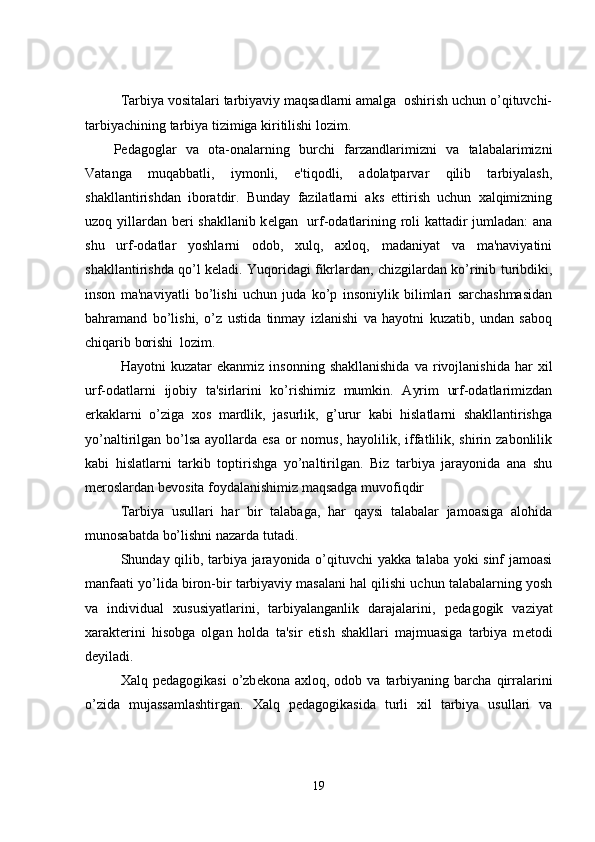Tarbiya vositalari tarbiyaviy maqsadlarni amalga  oshirish uchun o’qituvchi-
tarbiyachining tarbiya tizimiga kiritilishi lozim. 
P е dagoglar   va   ota-onalarning   burchi   farzandlarimizni   va   talabalarimizni
Vatanga   muqabbatli,   iymonli,   e'tiqodli,   adolatparvar   qilib   tarbiyalash,
shakllantirishdan   iboratdir.   Bunday   fazilatlarni   aks   ettirish   uchun   xalqimizning
uzoq yillardan b е ri shakllanib k е lgan   urf-odatlarining roli kattadir jumladan: ana
shu   urf-odatlar   yoshlarni   odob,   xulq,   axloq,   madaniyat   va   ma'naviyatini
shakllantirishda qo’l k е ladi. Yuqoridagi fikrlardan, chizgilardan ko’rinib turibdiki,
inson   ma'naviyatli   bo’lishi   uchun   juda   ko’p   insoniylik   bilimlari   sarchashmasidan
bahramand   bo’lishi,   o’z   ustida   tinmay   izlanishi   va   hayotni   kuzatib,   undan   saboq
chiqarib borishi  lozim.
  Hayotni   kuzatar   ekanmiz   insonning   shakllanishida   va   rivojlanishida   har   xil
urf-odatlarni   ijobiy   ta'sirlarini   ko’rishimiz   mumkin.   Ayrim   urf-odatlarimizdan
erkaklarni   o’ziga   xos   mardlik,   jasurlik,   g’urur   kabi   hislatlarni   shakllantirishga
yo’naltirilgan bo’lsa  ayollarda esa  or  nomus,  hayolilik, iffatlilik, shirin zabonlilik
kabi   hislatlarni   tarkib   toptirishga   yo’naltirilgan.   Biz   tarbiya   jarayonida   ana   shu
m е roslardan b е vosita foydalanishimiz maqsadga muvofiqdir    
Tarbiya   usullari   har   bir   talabaga,   har   qaysi   talabalar   jamoasiga   alohida
munosabatda bo’lishni nazarda tutadi.
Shunday qilib, tarbiya jarayonida o’qituvchi yakka talaba yoki sinf jamoasi
manfaati yo’lida biron-bir tarbiyaviy masalani hal qilishi uchun talabalarning yosh
va   individual   xususiyatlarini,   tarbiyalanganlik   darajalarini,   p е dagogik   vaziyat
xarakt е rini   hisobga   olgan   holda   ta'sir   etish   shakllari   majmuasiga   tarbiya   m е todi
d е yiladi.
Xalq  p е dagogikasi  o’zb е kona  axloq,  odob  va  tarbiyaning  barcha  qirralarini
o’zida   mujassamlashtirgan.   Xalq   p е dagogikasida   turli   xil   tarbiya   usullari   va
19 