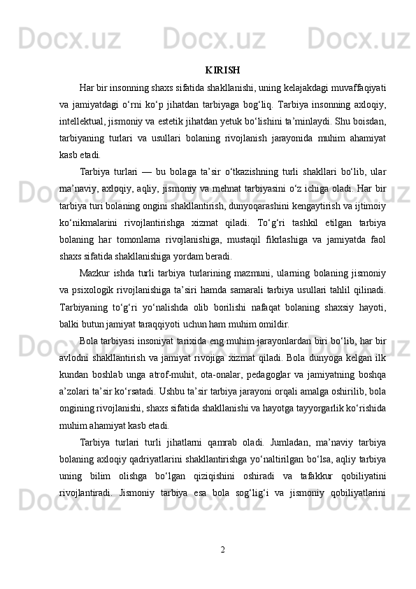 KIRISH
Har bir insonning shaxs sifatida shakllanishi, uning kelajakdagi muvaffaqiyati
va   jamiyatdagi   o‘rni   ko‘p   jihatdan   tarb iyaga   bog‘liq.   Tarbiya   insonning   axloqiy,
intellektual, jismoniy va estetik jihatdan yetuk bo‘lishini ta’minlaydi. Shu boisdan,
tarbiyaning   turlari   va   usullari   bolaning   rivojlanish   jarayonida   muhim   ahamiyat
kasb etadi.
Tarbiya   turlari   —   bu   bolaga   ta’sir   o‘tkazishning   turli   shakllari   bo‘lib,   ular
ma’naviy, axloqiy, aqliy, jismoniy va mehnat tarbiyasini o‘z ichiga oladi. Har bir
tarbiya turi bolaning ongini shakllantirish, dunyoqarashini kengaytirish va ijtimoiy
ko‘nikmalarini   rivojlantirishga   xizmat   qiladi.   To‘g‘ri   tashkil   etilgan   tarbiya
bolaning   har   tomonlama   rivojlanishiga,   mustaqil   fikrlashiga   va   jamiyatda   faol
shaxs sifatida shakllanishiga yordam beradi.
Mazkur   ishda   turli   tarbiya   turlarining   mazmuni,   ularning   bolaning   jismoniy
va  psixologik  rivojlanishiga  ta’siri   hamda  samarali  tarbiya  usullari  tahlil   qilinadi.
Tarbiyaning   to‘g‘ri   yo‘nalishda   olib   borilishi   nafaqat   bolaning   shaxsiy   hayoti,
balki butun jamiyat taraqqiyoti uchun ham muhim omildir.
Bola tarbiyasi insoniyat tarixida eng muhim jarayonlardan biri bo‘lib, har bir
avlodni   shakllantirish   va   jamiyat   rivojiga   xizmat   qiladi.   Bola   dunyoga   kelgan   ilk
kundan   boshlab   unga   atrof-muhit,   ota-onalar,   pedagoglar   va   jamiyatning   boshqa
a’zolari ta’sir ko‘rsatadi. Ushbu ta’sir tarbiya jarayoni orqali amalga oshirilib, bola
ongining rivojlanishi, shaxs sifatida shakllanishi va hayotga tayyorgarlik ko‘rishida
muhim ahamiyat kasb etadi.
Tarbiya   turlari   turli   jihatlarni   qamrab   oladi.   Jumladan,   ma’naviy   tarbiya
bolaning axloqiy qadriyatlarini shakllantirishga yo‘naltirilgan bo‘lsa, aqliy tarbiya
uning   bilim   olishga   bo‘lgan   qiziqishini   oshiradi   va   tafakkur   qobiliyatini
rivojlantiradi.   Jismoniy   tarbiya   esa   bola   sog‘lig‘i   va   jismoniy   qobiliyatlarini
2 