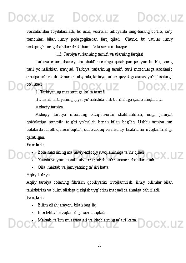 vositalaridan   foydalaniladi,   bu   usul,   vositalar   nihoyatda   rang-barang   bo’lib,   ko’p
tomonlari   bilan   ilmiy   p е dagogikadan   farq   qiladi.   Chunki   bu   usullar   ilmiy
p е dagogikaning shakllanishida ham o’z ta'sirini o’tkazgan.
1.3. Tarbiya turlarining tasnifi va ularning farqlari
Tarbiya   inson   shaxsiyatini   shakllantirishga   qaratilgan   jarayon   bo‘lib,   uning
turli   yo‘nalishlari   mavjud.   Tarbiya   turlarining   tasnifi   turli   mezonlarga   asoslanib
amalga oshiriladi. Umuman olganda, tarbiya turlari quyidagi asosiy yo‘nalishlarga
bo‘linadi:
1. Tarbiyaning mazmuniga ko‘ra tasnifi
Bu tasnif tarbiyaning qaysi yo‘nalishda olib borilishiga qarab aniqlanadi:
Axloqiy tarbiya
Axloqiy   tarbiya   insonning   xulq-atvorini   shakllantirish,   unga   jamiyat
qoidalariga   muvofiq   to‘g‘ri   yo‘nalish   berish   bilan   bog‘liq.   Ushbu   tarbiya   turi
bolalarda halollik, mehr-oqibat, odob-axloq va insoniy fazilatlarni rivojlantirishga
qaratilgan.
Farqlari:
 Bola shaxsining ma’naviy-axloqiy rivojlanishiga ta’sir qiladi.
 Yaxshi va yomon xulq-atvorni ajratish ko‘nikmasini shakllantiradi.
 Oila, maktab va jamiyatning ta’siri katta.
Aqliy tarbiya
Aqliy   tarbiya   bolaning   fikrlash   qobiliyatini   rivojlantirish,   ilmiy   bilimlar   bilan
tanishtirish va bilim olishga qiziqish uyg‘otish maqsadida amalga oshiriladi.
Farqlari:
 Bilim olish jarayoni bilan bog‘liq.
 Intellektual rivojlanishga xizmat qiladi.
 Maktab, ta’lim muassasalari va kitoblarning ta’siri katta.
20 