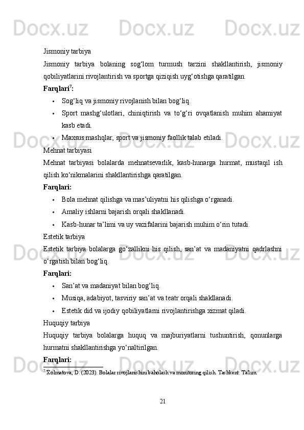 Jismoniy tarbiya
Jismoniy   tarbiya   bolaning   sog‘lom   turmush   tarzini   shakllantirish,   jismoniy
qobiliyatlarini rivojlantirish va sportga qiziqish uyg‘otishga qaratilgan.
Farqlari 7
:
 Sog‘liq va jismoniy rivojlanish bilan bog‘liq.
 Sport   mashg‘ulotlari,   chiniqtirish   va   to‘g‘ri   ovqatlanish   muhim   ahamiyat
kasb etadi.
 Maxsus mashqlar, sport va jismoniy faollik talab etiladi.
Mehnat tarbiyasi
Mehnat   tarbiyasi   bolalarda   mehnatsevarlik,   kasb-hunarga   hurmat,   mustaqil   ish
qilish ko‘nikmalarini shakllantirishga qaratilgan.
Farqlari:
 Bola mehnat qilishga va mas’uliyatni his qilishga o‘rganadi.
 Amaliy ishlarni bajarish orqali shakllanadi.
 Kasb-hunar ta’limi va uy vazifalarini bajarish muhim o‘rin tutadi.
Estetik tarbiya
Estetik   tarbiya   bolalarga   go‘zallikni   his   qilish,   san’at   va   madaniyatni   qadrlashni
o‘rgatish bilan bog‘liq.
Farqlari:
 San’at va madaniyat bilan bog‘liq.
 Musiqa, adabiyot, tasviriy san’at va teatr orqali shakllanadi.
 Estetik did va ijodiy qobiliyatlarni rivojlantirishga xizmat qiladi.
Huquqiy tarbiya
Huquqiy   tarbiya   bolalarga   huquq   va   majburiyatlarni   tushuntirish,   qonunlarga
hurmatni shakllantirishga yo‘naltirilgan.
Farqlari:
7
 Xolmatova, D. (2023). Bolalar rivojlanishini baholash va monitoring qilish. Tashkent: Ta'lim.
21