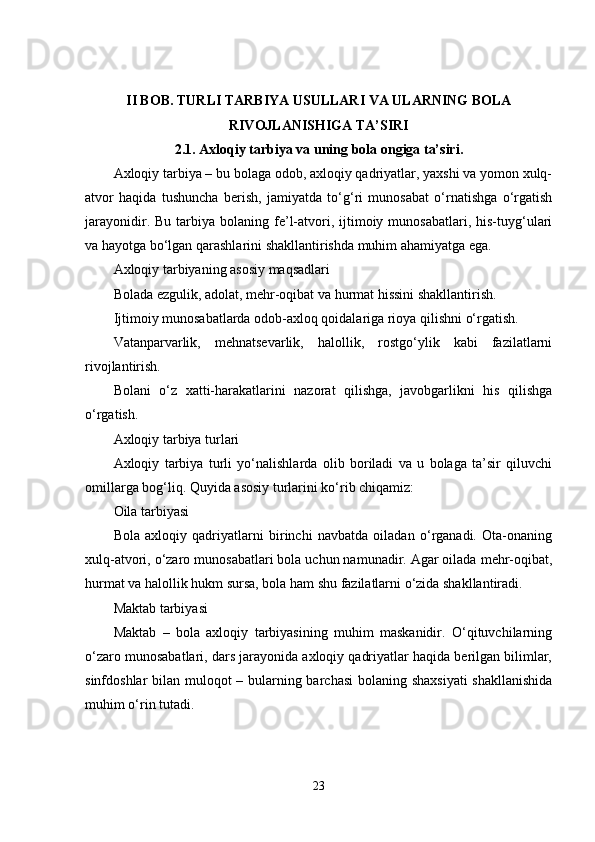 II BOB. TURLI TARBIYA USULLARI VA ULARNING BOLA
RIVOJLANISHIGA TA’SIRI
2.1. Axloqiy tarbiya va uning bola ongiga ta’siri.
Axloqiy tarbiya – bu bolaga odob, axloqiy qadriyatlar, yaxshi va yomon xulq-
atvor   haqida   tushuncha   berish,   jamiyatda   to‘g‘ri   munosabat   o‘rnatishga   o‘rgatish
jarayonidir.  Bu  tarbiya  bolaning  fe’l-atvori,  ijtimoiy  munosabatlari,  his-tuyg‘ulari
va hayotga bo‘lgan qarashlarini shakllantirishda muhim ahamiyatga ega.
Axloqiy tarbiyaning asosiy maqsadlari
Bolada ezgulik, adolat, mehr-oqibat va hurmat hissini shakllantirish.
Ijtimoiy munosabatlarda odob-axloq qoidalariga rioya qilishni o‘rgatish.
Vatanparvarlik,   mehnatsevarlik,   halollik,   rostgo‘ylik   kabi   fazilatlarni
rivojlantirish.
Bolani   o‘z   xatti-harakatlarini   nazorat   qilishga,   javobgarlikni   his   qilishga
o‘rgatish.
Axloqiy tarbiya turlari
Axloqiy   tarbiya   turli   yo‘nalishlarda   olib   boriladi   va   u   bolaga   ta’sir   qiluvchi
omillarga bog‘liq. Quyida asosiy turlarini ko‘rib chiqamiz:
Oila tarbiyasi
Bola   axloqiy   qadriyatlarni   birinchi   navbatda   oiladan   o‘rganadi.   Ota-onaning
xulq-atvori, o‘zaro munosabatlari bola uchun namunadir. Agar oilada mehr-oqibat,
hurmat va halollik hukm sursa, bola ham shu fazilatlarni o‘zida shakllantiradi.
Maktab tarbiyasi
Maktab   –   bola   axloqiy   tarbiyasining   muhim   maskanidir.   O‘qituvchilarning
o‘zaro munosabatlari, dars jarayonida axloqiy qadriyatlar haqida berilgan bilimlar,
sinfdoshlar bilan muloqot – bularning barchasi  bolaning shaxsiyati  shakllanishida
muhim o‘rin tutadi.
23
