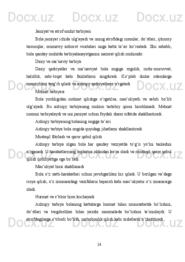 Jamiyat va atrof-muhit tarbiyasi
Bola jamiyat ichida ulg‘ayadi va uning atrofidagi insonlar, do‘stlari, ijtimoiy
tarmoqlar,   ommaviy   axborot   vositalari   unga   katta   ta’sir   ko‘rsatadi.   Shu   sababli,
bola qanday muhitda tarbiyalanayotganini nazorat qilish muhimdir.
Diniy va ma’naviy tarbiya
Diniy   qadriyatlar   va   ma’naviyat   bola   ongiga   ezgulik,   mehr-muruvvat,
halollik,   sabr-toqat   kabi   fazilatlarni   singdiradi.   Ko‘plab   dinlar   odamlarga
insoniylikni targ‘ib qiladi va axloqiy qadriyatlarni o‘rgatadi.
Mehnat tarbiyasi
Bola   yoshligidan   mehnat   qilishga   o‘rgatilsa,   mas’uliyatli   va   sabrli   bo‘lib
ulg‘ayadi.   Bu   axloqiy   tarbiyaning   muhim   tarkibiy   qismi   hisoblanadi.   Mehnat
insonni tarbiyalaydi va uni jamiyat uchun foydali shaxs sifatida shakllantiradi.
Axloqiy tarbiyaning bolaning ongiga ta’siri
Axloqiy tarbiya bola ongida quyidagi jihatlarni shakllantiradi:
Mustaqil fikrlash va qaror qabul qilish
Axloqiy   tarbiya   olgan   bola   har   qanday   vaziyatda   to‘g‘ri   yo‘lni   tanlashni
o‘rganadi. U harakatlarining oqibatini oldindan ko‘ra oladi va mustaqil qaror qabul
qilish qobiliyatiga ega bo‘ladi.
Mas’uliyat hissi shakllanadi
Bola  o‘z  xatti-harakatlari   uchun javobgarlikni  his  qiladi.  U berilgan  va’daga
rioya qilish, o‘z zimmasidagi vazifalarni bajarish kabi mas’uliyatni o‘z zimmasiga
oladi.
Hurmat va e’tibor hissi kuchayadi
Axloqiy   tarbiya   bolaning   kattalarga   hurmat   bilan   munosabatda   bo‘lishini,
do‘stlari   va   tengdoshlari   bilan   yaxshi   muomalada   bo‘lishini   ta’minlaydi.   U
atrofdagilarga e’tiborli bo‘lish, mehribonlik qilish kabi xislatlarni o‘zlashtiradi.
24 