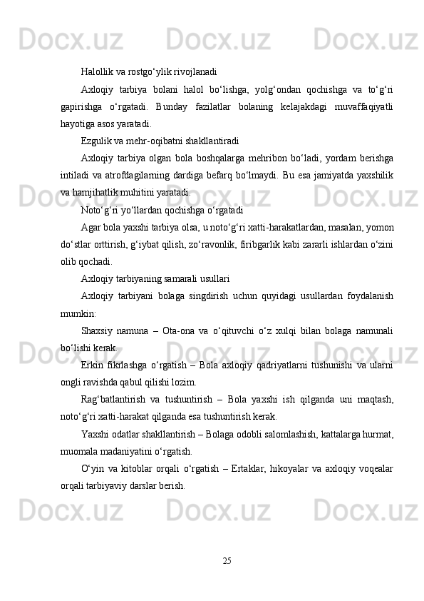Halollik va rostgo‘ylik rivojlanadi
Axloqiy   tarbiya   bolani   halol   bo‘lishga,   yolg‘ondan   qochishga   va   to‘g‘ri
gapirishga   o‘rgatadi.   Bunday   fazilatlar   bolaning   kelajakdagi   muvaffaqiyatli
hayotiga asos yaratadi.
Ezgulik va mehr-oqibatni shakllantiradi
Axloqiy   tarbiya   olgan   bola   boshqalarga   mehribon   bo‘ladi,   yordam   berishga
intiladi   va  atrofdagilarning  dardiga  befarq  bo‘lmaydi.  Bu   esa   jamiyatda  yaxshilik
va hamjihatlik muhitini yaratadi.
Noto‘g‘ri yo‘llardan qochishga o‘rgatadi
Agar bola yaxshi tarbiya olsa, u noto‘g‘ri xatti-harakatlardan, masalan, yomon
do‘stlar orttirish, g‘iybat qilish, zo‘ravonlik, firibgarlik kabi zararli ishlardan o‘zini
olib qochadi.
Axloqiy tarbiyaning samarali usullari
Axloqiy   tarbiyani   bolaga   singdirish   uchun   quyidagi   usullardan   foydalanish
mumkin:
Shaxsiy   namuna   –   Ota-ona   va   o‘qituvchi   o‘z   xulqi   bilan   bolaga   namunali
bo‘lishi kerak.
Erkin   fikrlashga   o‘rgatish   –   Bola   axloqiy   qadriyatlarni   tushunishi   va   ularni
ongli ravishda qabul qilishi lozim.
Rag‘batlantirish   va   tushuntirish   –   Bola   yaxshi   ish   qilganda   uni   maqtash,
noto‘g‘ri xatti-harakat qilganda esa tushuntirish kerak.
Yaxshi odatlar shakllantirish – Bolaga odobli salomlashish, kattalarga hurmat,
muomala madaniyatini o‘rgatish.
O‘yin   va   kitoblar   orqali   o‘rgatish   –   Ertaklar,   hikoyalar   va   axloqiy   voqealar
orqali tarbiyaviy darslar berish.
25 