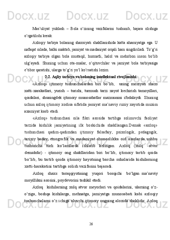 Mas’uliyat   yuklash   –   Bola   o‘zining   vazifalarini   tushunib,   bajara   olishiga
o‘rgatilishi kerak.
Axloqiy   tarbiya   bolaning   shaxsiyati   shakllanishida   katta   ahamiyatga   ega.   U
nafaqat oilada, balki maktab, jamiyat va madaniyat orqali ham singdiriladi. To‘g‘ri
axloqiy   tarbiya   olgan   bola   mustaqil,   hurmatli,   halol   va   mehribon   inson   bo‘lib
ulg‘ayadi.   Shuning   uchun   ota-onalar,   o‘qituvchilar   va   jamiyat   bola   tarbiyasiga
e’tibor qaratishi, ularga to‘g‘ri yo‘l ko‘rsatishi lozim.
2.2. Aqliy tarbiya va bolaning intellektual rivojlanishi.«Axloq»   ijtimoiy   tushunchalardan   biri   bо‘lib,     uning   moxiyati   shaxs	
xatti-	xarakatlari,   yurish   –   turishi,   turmush   tarzi   xayot   kechirish   tamoyillari,	
qoidalari,   shuningdek   ijtimoiy   munosabatlar   mazmunini   ifodalaydi.
  Shuning
uchun   axloq   ijtimoiy   xodisa   sifatida   jamiyat   ma’naviy   ruxiy   xayotida   muxim
axamiyat kasb etadi.
«Axloq»   tushunchasi   oila   fikri   asosida   tartibga   solinuvchi   faoliyat
tarzida   kishilik   jamiyatining   ilk   boskichida   shakllangan.Demak   «axloq»
tushunchasi   qadim-qadimdan   ijtimoiy   falsafaiy,   psixologik,   pedagogik,
tarixiy  	
badiiy, et	nografik   va   madaniyat-shunoslikka   oid   asarlarda   ushbu	
tushuncha   turli   kо‘lamlarda   ishlatib   kelingan.   Axloq   (xulq   -	atvor	
demakdir)   -   ijtimoiy   ong   shakllaridan   biri   bо‘lib,  	ijtimoiy   tartib   qoida	
bо‘lib,   bu   tartib   qoida   ijtimoiy  	hayotning   barcha   sohalarida   kishilarning	
xatti-harakatini 	tartibga solish vazifasini bajaradi.	
Axloq     shaxs     taraqqiyotining     yuqori     bosqichi     bо‘lgan  	ma’naviy	
moyillikni asosini, poydevorini tashkil etadi.	
Axloq     kishilarning   xulq   atvor   meyorlari   va   qoidalarini,   ularning   о‘z-	
о‘ziga,   boshqa   kishilarga,   mehnatga,  	jamiyatga   munosabati   kabi   axloqiy	
tushunchalarni о‘z ichiga 	oluvchi ijtimoiy ongning aloxida shaklidir. Axloq
26 