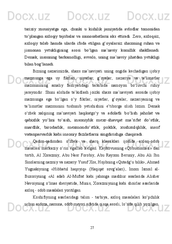 tarixiy  	xususiyatga   ega,   chunki   u   kishilik   jamiyatida   avlodlar   tomonidan	
tо‘plangan axloqiy tajribalar va munosabatlarni  aks ettiradi.  	Zero,   axloqsiz,	
axloqiy   talab   hamda   ularda   ifoda   etilgan   g‘	oyalarsiz   shaxsning   ruhan   va	
jismonan   yetukligining   asosi  	bо‘lgan	 	ma’naviy   komillik   shakllanadi.	
Demak,   insonning  	barkamolligi,   avvalo,   uning   ma’naviy   jihatdan   yetukligi	
bilan bog‘lanadi.Bizning   nazarimizda,   shaxs   ma’naviyati   uning   ongida   kechadigan   ijobiy
mazmunga   ega   uy   fikrlari,   niyatlar,   g‘oyalar,   n azariya   va   ta’limotlar
mazmunining   amaliy   faoliyatidagi   tarkibida   namoyon   bо‘luvchi   ruhiy
jarayondir.   Shuni   alohida   ta’kidlash   joizki   shaxs   ma’naviyati   asosida   ijobiy
mazmunga   ega   bо‘lgan   о‘y   fikrlar,   niyatlar,   g‘oyalar,   nazariyaning   va
ta’limotlar   mazmunini   tushunib   yetishishini   e’tiborga   olish   lozim.   Demak
о‘zbek   xalqining   ma’naviyati   haqikatgо‘y   va   a	
dolatli   bо‘lish  	jaholat   va	
qabixlik   yо‘lini   tо‘sish	,   insoniylik   mexr-shavqat   ma’rifat   dо‘stlik,	
mardlik,   birodarlik,   mexmondо‘stlik,   poklik,   xushxulqlilik,   insof
vatanparvarlik kabi insoniy fazilatlarni singdirishga chaqiradi.  
Qadim-qadimdan   о‘zbek   va   sharq   klassiklari   ijodida   a xl oq- odob
m asal asi   m ar kazi y   о‘r i n   egal l ab   kel gan.   Kaykovusning «Qobusnomasi» dan
tortib,   Al   Xorazmiy,   Abu   Nasr   F orobiy,   Abu   Rayxon   Beruniy,   Abu   Ali   Ibn
Sinolarning nazmiy va nazariy  Yusuf Xos, Hojibning «Qutadg‘u  bilik», Ahmad
Yugnakiyning   «Hibbatul   haqoyiq»   (Haqiqat   sovg‘alari) ,   Imom   Ismoil   al-
Buxoriyning   « Al   adab   Al-Mufrat   kabi   jahonga   mashhur   asarlarida   Alisher
Navoiyning   о‘lmas   sheriyat ida,   Munis,   Xorazmiyning   kabi   shoirlar   asarlarida
axl oq - odob masalalari yoritilgan.
Koshifiyning   asarlaridagi   talim   -   tarbiya,   axloq   masalalari   kо‘pchilik
uchun andoza, namuna, odob meyori sifatida  qisqa asosli, lо‘nda qilib yozilgan.
27 