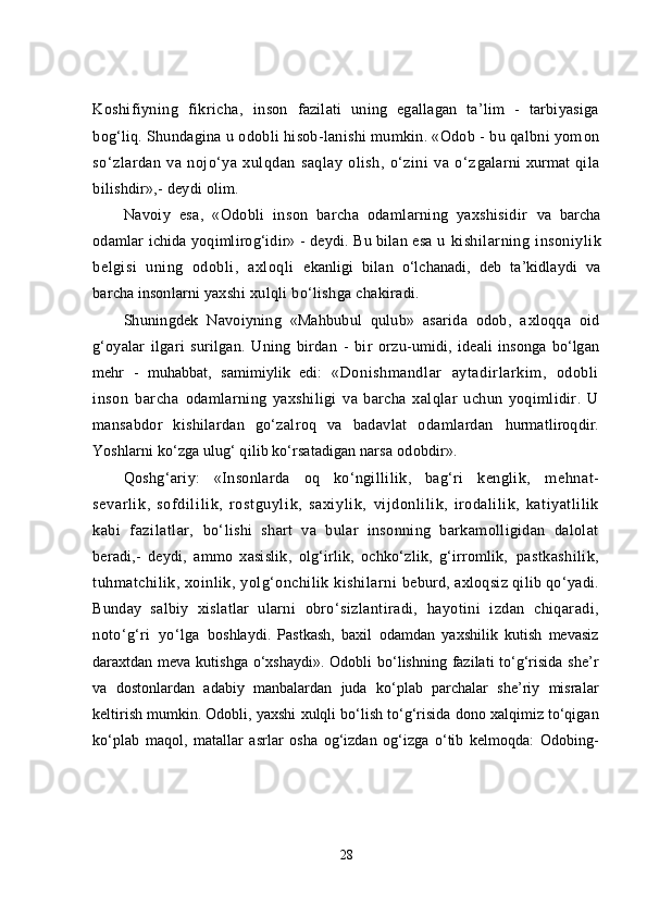 Koshifiyning   fikricha,   inson   fazilati   uning   egallagan   ta’lim   -   tarbiyasiga
bog‘liq.  Shundagina u odobli hisob-lanishi mumkin. «Odob - bu qalbni yom on
sо‘zlardan   va   nojо‘ya   xulqdan   saqlay   olish,   о‘zini   va   о‘z galarni xurmat  qila
bilishdir»,- deydi olim.
Navoiy   esa,   «Odobli   inson   barcha   odamlarning   yaxshisidir   va   barcha
odamlar ichida yoqimlirog‘idir» - deydi. Bu bilan esa u   kishilarning   insoniylik
belgisi   uning   odobli,   axloqli   e kanligi   bilan   о‘lchanadi,   deb   ta’kidlaydi   va
barcha insonlarni  yaxshi xulqli bо‘lishga chakiradi.
Shuningdek   Navoiyning   «Mahbubul   qulub»   asarida   odob,   a xloqqa   oid
g‘oyalar   ilgari   surilgan.   Uning   birdan   -   bir   orzu- umidi,   ideali   insonga   bо‘lgan
mehr   -   muhabbat,   samimiylik   edi:   «Donishmandlar   aytadirlarkim,   odobli
inson   barcha   odamlarning   yaxshiligi   va   barcha   xalqlar   uchun   yoqimlidir.   U
mansabdor   kishilardan   gо‘zalroq   va   badavlat   odamlardan   hurmatliroqdir.
Yoshlarni kо‘zga ulug‘ qilib kо‘rsatadigan narsa  odobdir».
Q oshg‘ariy:   «Insonlarda   oq   kо‘ngillilik,   bag‘ri   kenglik,   mehnat -
sevarl ik,   sof dil il ik,   rostguyli k,   saxi yl ik,   vijdonlilik,   irodalilik,   katiyatlilik
kabi   fazilatlar,   bо‘lishi   shart   va   bular   insonning   barkamolligidan   dalolat
beradi,-   deydi,   ammo   xasislik,   olg‘irlik,   ochkо‘zlik,   g‘irromlik,   pastkashilik,
tuhmatchilik, xoinlik, yolg‘onchilik kishilarni   beburd, axloqsiz qilib qо‘yadi.
Bunday   salbiy   xislatlar   ularni   obrо‘sizlantiradi,   hayotini   izdan   chiqaradi,
notо‘g‘ri   yо‘lga   boshlaydi.   Pastkash,   baxil   odamdan   yaxshilik   kutish   mevasiz
daraxtdan meva kutishga  о‘xshaydi».  Odobli  bо‘lishning fazilati  tо‘g‘risida she’r
va   dostonlardan   adabiy   manbalardan   juda   kо‘plab   parchalar   she’riy   misralar
keltirish mumkin. Odobli, yaxshi xulqli bо‘lish tо‘g‘risida dono xalqimiz tо‘qigan
kо‘plab   maqol,   matallar   asrlar   osha   og‘izdan   og‘izga   о‘tib   kelmoqda:   Odobing-
28 