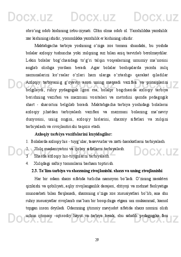 obrо‘ing   odob   kishining   zebu-ziynati.   Oltin   olma   odob   ol.   Yaxshilikka   yaxshilik
xar kishining ishidir, yomonlikka yaxshilik er kishining ishidir. 
Maktabgacha   tarbiya   yoshining   о‘ziga   xos   tomoni   shundaki,   bu   yoshda
bolalar   axloqiy   tushuncha   yoki   xulqning   suz   bilan   aniq   tasvirlab   berolmaydilar.
Lekin   bolalar   bog‘chasidagi   tо‘g‘ri   talqin   voqealarning   umumiy   ma’nosini
anglab   olishga   yordam   beradi.   Agar   bolalar   boshqalarda   yaxshi   xulq
namunalarini   kо‘rsalar   о‘zlari   ham   ularga   о‘xtashg»   qarakat   qiladilar
Axloqiy   tarbiyaniig   g‘oyaviy   asosi   uning   maqsadi   vazifasi   va   prinsiplarini
belgilaydi,   ruhiy   pydagogak   lgosi   esa,   bolalpr   bogchasida   axloqiy   tarbiya
berishning   vazifasi   va   mazmuni   vositalari   va   metodini   qamda   pedagogik
shart   -   sharoitini   belgilab   boradi.   Maktabgacha   tarbiya   yoshidagi   bolalarni
axloqiy   jihatdan   tarbiyalash   vazifasi   va   mazmuni   bolaning   ma’naviy
dunyosini,   uniig   ongini,   axloqiy   hislarini,   shaxsiy   sifatlari   va   xulqini
tarbiyalash va rivojlantirishi taqozo etadi. 
Axloqiy tarbiya vazifalarini kuyidagilar:
1.   Bolalarda axloqiy his - tuyg‘ular, tasavvurlar va xatti- harakatlarni tarbiyalash.
2.       Xulq madaniyatini va ijobiy sifatlarni tarbiyalash. 
3       Shasda axl o qiy his-tuygular n i tarbiyalash.
4.      Xulqdagi  s a l biy tomonlarni barham to pt irish.
2.3.
  Ta’lim-tarbiya va shaxsning rivojlanishi. shaxs va uning rivojlanishi
Har   bir   odam   shaxs   sifatida   turlicha   namoyon   bo’ladi.   O’zining   xarakteri
qizikishi va qobiliyati, aqliy rivojlanganlik darajasi, ehtiyoji va mehnat faoliyatiga
munosabati   bilan   farqlanadi,   shaxsning   o’ziga   xos   xususiyatlari   bo’lib,   ana   shu
ruhiy xususiyatlar rivojlanib ma’lum bir bosqichiga etgani uni mukammal, kamol
topgan   inson   deyiladi.   Odamning   ijtimoiy   mavjudot   sifatida   shaxs   nomini   olish
uchun   ijtimoiy   –iqtisodiy   hayot   va   tarbiya   kerak,   shu   sababli   pedagogika   fani
29 