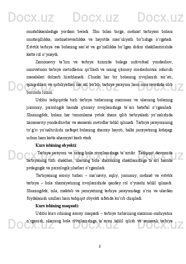mustahkamlashga   yordam   beradi.   Shu   bilan   birga,   mehnat   tarbiyasi   bolani
mustaqillikka,   mehnatsevarlikka   va   hayotda   mas’uliyatli   bo‘lishga   o‘rgatadi.
Estetik   tarbiya   esa   bolaning   san’at   va   go‘zallikka   bo‘lgan   didini   shakllantirishda
katta rol o‘ynaydi.
Zamonaviy   ta’lim   va   tarbiya   tizimida   bolaga   individual   yondashuv,
innovatsion   tarbiya   metodlarini   qo‘llash   va   uning   ijtimoiy   moslashuvini   oshirish
masalalari   dolzarb   hisoblanadi.   Chunki   har   bir   bolaning   rivojlanish   sur’ati,
qiziqishlari va qobiliyatlari har xil bo‘lib, tarbiya jarayoni ham mos ravishda olib
borilishi lozim.
Ushbu   tadqiqotda   turli   tarbiya   turlarining   mazmuni   va   ularning   bolaning
jismoniy,   psixologik   hamda   ijtimoiy   rivojlanishiga   ta’siri   batafsil   o‘rganiladi.
Shuningdek,   bolani   har   tomonlama   yetuk   shaxs   qilib   tarbiyalash   yo‘nalishida
zamonaviy yondashuvlar va samarali metodlar tahlil qilinadi. Tarbiya jarayonining
to‘g‘ri   yo‘naltirilishi   nafaqat   bolaning   shaxsiy   hayoti,   balki   jamiyatning   kelajagi
uchun ham katta ahamiyat kasb etadi.
Kurs ishining obyekti:
  Tarbiya   jarayoni   va   uning   bola   rivojlanishiga   ta’siridir.   Tadqiqot   davomida
tarbiyaning   turli   shakllari,   ularning   bola   shaxsining   shakllanishiga   ta’siri   hamda
pedagogik va psixologik jihatlari o‘rganiladi.
Tarbiyaning   asosiy   turlari   –   ma’naviy,   aqliy,   jismoniy,   mehnat   va   estetik
tarbiya   –   bola   shaxsiyatining   rivojlanishida   qanday   rol   o‘ynashi   tahlil   qilinadi.
Shuningdek,   oila,   maktab   va   jamiyatning   tarbiya   jarayonidagi   o‘rni   va   ulardan
foydalanish usullari ham tadqiqot obyekti sifatida ko‘rib chiqiladi.
Kurs ishining maqsadi:
Ushbu kurs ishining asosiy maqsadi – tarbiya turlarining mazmun-mohiyatini
o‘rganish,   ularning   bola   rivojlanishiga   ta’sirini   tahlil   qilish   va   samarali   tarbiya
3