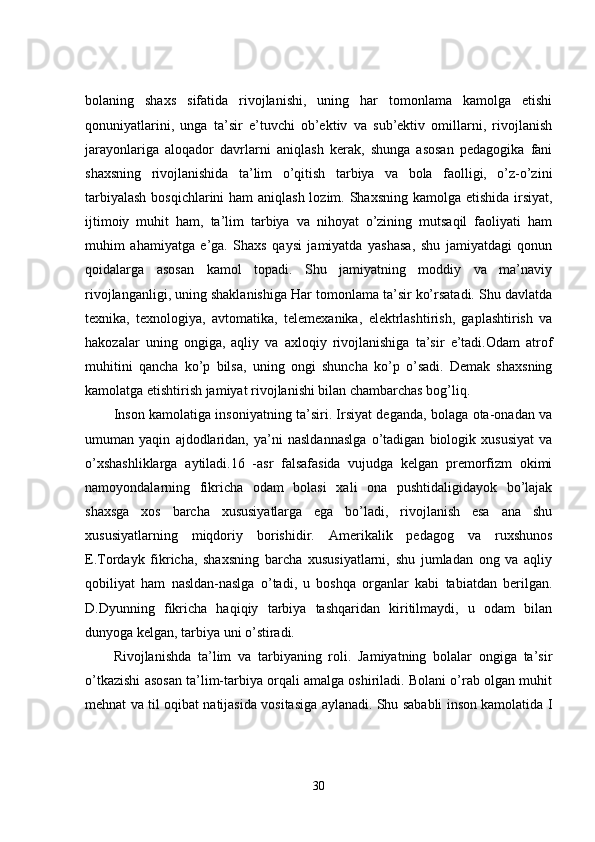 bolaning   shaxs   sifatida   rivojlanishi,   uning   har   tomonlama   kamolga   etishi
qonuniyatlarini,   unga   ta’sir   e’tuvchi   ob’ektiv   va   sub’ektiv   omillarni,   rivojlanish
jarayonlariga   aloqador   davrlarni   aniqlash   kerak,   shunga   asosan   pedagogika   fani
shaxsning   rivojlanishida   ta’lim   o’qitish   tarbiya   va   bola   faolligi,   o’z-o’zini
tarbiyalash  bosqichlarini  ham  aniqlash lozim. Shaxsning kamolga etishida  irsiyat,
ijtimoiy   muhit   ham,   ta’lim   tarbiya   va   nihoyat   o’zining   mutsaqil   faoliyati   ham
muhim   ahamiyatga   e’ga.   Shaxs   qaysi   jamiyatda   yashasa,   shu   jamiyatdagi   qonun
qoidalarga   asosan   kamol   topadi.   Shu   jamiyatning   moddiy   va   ma’naviy
rivojlanganligi, uning shaklanishiga Har tomonlama ta’sir ko’rsatadi. Shu davlatda
texnika,   texnologiya,   avtomatika,   telemexanika,   elektrlashtirish,   gaplashtirish   va
hakozalar   uning   ongiga,   aqliy   va   axloqiy   rivojlanishiga   ta’sir   e’tadi.Odam   atrof
muhitini   qancha   ko’p   bilsa,   uning   ongi   shuncha   ko’p   o’sadi.   Demak   shaxsning
kamolatga etishtirish jamiyat rivojlanishi bilan chambarchas bog’liq.
Inson kamolatiga insoniyatning ta’siri. Irsiyat deganda, bolaga ota-onadan va
umuman   yaqin   ajdodlaridan,   ya’ni   nasldannaslga   o’tadigan   biologik   xususiyat   va
o’xshashliklarga   aytiladi.16   -asr   falsafasida   vujudga   kelgan   premorfizm   okimi
namoyondalarning   fikricha   odam   bolasi   xali   ona   pushtidaligidayok   bo’lajak
shaxsga   xos   barcha   xususiyatlarga   ega   bo’ladi,   rivojlanish   esa   ana   shu
xususiyatlarning   miqdoriy   borishidir.   Amerikalik   pedagog   va   ruxshunos
E.Tordayk   fikricha,   shaxsning   barcha   xususiyatlarni,   shu   jumladan   ong   va   aqliy
qobiliyat   ham   nasldan-naslga   o’tadi,   u   boshqa   organlar   kabi   tabiatdan   berilgan.
D.Dyunning   fikricha   haqiqiy   tarbiya   tashqaridan   kiritilmaydi,   u   odam   bilan
dunyoga kelgan, tarbiya uni o’stiradi.
Rivojlanishda   ta’lim   va   tarbiyaning   roli.   Jamiyatning   bolalar   ongiga   ta’sir
o’tkazishi asosan ta’lim-tarbiya orqali amalga oshiriladi. Bolani o’rab olgan muhit
mehnat va til oqibat natijasida vositasiga aylanadi. Shu sababli inson kamolatida I
30 