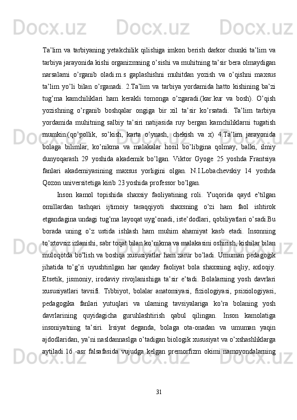 Ta’lim   va   tarbiyaning  yetakchilik   qilishiga   imkon   berish   darkor   chunki   ta’lim   va
tarbiya jarayonida kishi organizmning o’sishi va muhitning ta’sir bera olmaydigan
narsalarni   o’rganib   oladi.m.s   gaplashishni   muhitdan   yozish   va   o’qishni   maxsus
ta’lim   yo’li   bilan   o’rganadi.   2.Ta’lim   va   tarbiya   yordamida   hatto   kishining   ba’zi
tug’ma   kamchiliklari   ham   kerakli   tomonga   o’zgaradi.(kar.kur   va   bosh).   O’qish
yozishning   o’rganib   boshqalar   ongiga   bir   xil   ta’sir   ko’rsatadi.   Ta’lim   tarbiya
yordamida   muhitning   salbiy   ta’siri   natijasida   ruy   bergan   kamchiliklarni   tugatish
mumkin.(qo’pollik,   so’kish,   karta   o’ynash,   chekish   va   x)   4.Ta’lim   jarayonida
bolaga   bilimlar,   ko’nikma   va   malakalar   hosil   bo’libgina   qolmay,   balki,   ilmiy
dunyoqarash   29   yoshida   akademik   bo’lgan.   Viktor   Gyoge   25   yoshda   Frantsiya
fanlari   akademiyasining   maxsus   yorligini   olgan.   N.I.Lobachevskiy   14   yoshda
Qozon universitetiga kirib 23 yoshida professor bo’lgan.
Inson   kamol   topishida   shaxsiy   faoliyatining   roli.   Yuqorida   qayd   e’tilgan
omillardan   tashqari   ijtimoiy   taraqqiyoti   shaxsning   o’zi   ham   faol   ishtirok
etgandagina undagi tug’ma layoqat uyg’onadi, iste’dodlari, qobiliyatlari o’sadi.Bu
borada   uning   o’z   ustida   ishlash   ham   muhim   ahamiyat   kasb   etadi.   Insonning
to’xtovsiz izlanishi, sabr toqat bilan ko’nikma va malakasini oshirish, kishilar bilan
muloqotda bo’lish va boshqa xususiyatlar  ham zarur bo’ladi. Umuman pedagogik
jihatida   to’g’ri   uyushtirilgan   har   qanday   faoliyat   bola   shaxsning   aqliy,   axloqiy.
Etsetik,   jismoniy,   irodaviy   rivojlanishiga   ta’sir   e’tadi.   Bolalarning   yosh   davrlari
xususiyatlari   tavsifi.   Tibbiyot,   bolalar   anatomiyasi,   fiziologiyasi,   psixiologiyasi,
pedagogika   fanlari   yutuqlari   va   ularning   tavsiyalariga   ko’ra   bolaning   yosh
davrlarining   quyidagicha   guruhlashtirish   qabul   qilingan.   Inson   kamolatiga
insoniyatning   ta’siri.   Irsiyat   deganda,   bolaga   ota-onadan   va   umuman   yaqin
ajdodlaridan, ya’ni nasldannaslga o’tadigan biologik xususiyat va o’xshashliklarga
aytiladi.16   -asr   falsafasida   vujudga   kelgan   premorfizm   okimi   namoyondalarning
31 