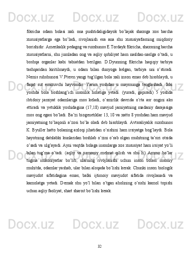 fikricha   odam   bolasi   xali   ona   pushtidaligidayok   bo’lajak   shaxsga   xos   barcha
xususiyatlarga   ega   bo’ladi,   rivojlanish   esa   ana   shu   xususiyatlarning   miqdoriy
borishidir. Amerikalik pedagog va ruxshunos E.Tordayk fikricha, shaxsning barcha
xususiyatlarni,   shu   jumladan   ong   va   aqliy   qobiliyat   ham   nasldan-naslga   o’tadi,   u
boshqa   organlar   kabi   tabiatdan   berilgan.   D.Dyunning   fikricha   haqiqiy   tarbiya
tashqaridan   kiritilmaydi,   u   odam   bilan   dunyoga   kelgan,   tarbiya   uni   o’stiradi.
Nemis ruhshunosi V.Pteren yangi tug’ilgan bola xali inson emas deb hisoblaydi, u
faqat   sut   emizuvchi   hayvondir.   Yarim   yoshdan   u   maymunga   tenglashadi.   Ikki
yoshda   bola   boshlang’ich   insonlik   holatiga   yetadi.   (yuradi,   gapiradi)   5   yoshda
ibtidoiy   jamiyat   odamlariga   mos   keladi,   o’smirlik   davrida   o’rta   asr   ongini   aks
ettiradi   va   yetuklik   yoshidagina   (17,18)   mavjud   jamiyatning   madaniy   darajasiga
mos ong egasi bo’ladi. Ba’zi biogenetiklar 13, 10 va xatto 8 yoshdan ham mavjud
jamiyatning   to’laqonli   a’zosi   bo’la   oladi   deb   hisoblaydi.   Avtsraliyalik   ruxshunos
K. Byuller hatto bolaning axloqi jihatidan o’sishini  ham irsiyatga bog’laydi. Bola
hayotning datslabki kunlaridan boshlab o’zini o’rab olgan muhitning ta’siri otsida
o’sadi va ulg’ayadi. Ayni vaqtda bolaga insonlarga xos xususiyat ham irsiyat yo’li
bilan   tug’ma   o’tadi.   (aqliy   va   jismoniy   mehnat   qilish   va   shu   h.)   Ammo   bo’lar
tugma   imkoniyatlar   bo’lib,   ularning   rivojlanishi   uchun   inson   bolasi   insoniy
muhitda, odamlar yashab, ular bilan aloqada bo’lishi kerak. Chunki inson biologik
mavjudot   sifatidagina   emas,   balki   ijtimoiy   mavjudot   sifatida   rivojlanadi   va
kamolatga   yetadi.   Demak   shu   yo’l   bilan   o’tgan   aholining   o’sishi   kamol   topishi
uchun aqliy faoliyat, shart sharoit bo’lishi kerak.
32 