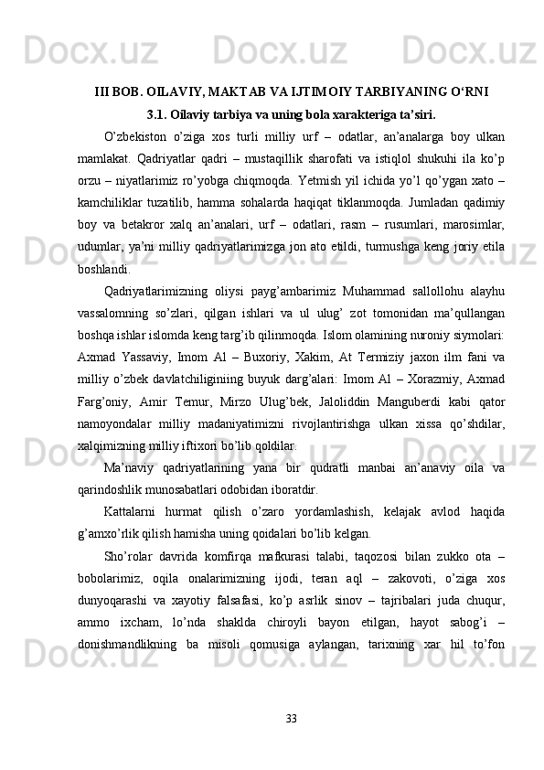 III BOB. OILAVIY, MAKTAB VA IJTIMOIY TARBIYANING O‘RNI
3.1. Oilaviy tarbiya va uning bola xarakteriga ta’siri.
O’zbekiston   o’ziga   xos   turli   milliy   urf   –   odatlar,   an’analarga   boy   ulkan
mamlakat.   Qadriyatlar   qadri   –   mustaqillik   sharofati   va   istiqlol   shukuhi   ila   ko’p
orzu   –   niyatlarimiz   ro’yobga  chiqmoqda.   Yetmish   yil   ichida   yo’l   qo’ygan  xato   –
kamchiliklar   tuzatilib,   hamma   sohalarda   haqiqat   tiklanmoqda.   Jumladan   qadimiy
boy   va   betakror   xalq   an’analari,   urf   –   odatlari,   rasm   –   rusumlari,   marosimlar,
udumlar,   ya’ni   milliy   qadriyatlarimizga   jon   ato   etildi,   turmushga   keng   joriy   etila
boshlandi.
Qadriyatlarimizning   oliysi   payg’ambarimiz   Muhammad   sallollohu   alayhu
vassalomning   so’zlari,   qilgan   ishlari   va   ul   ulug’   zot   tomonidan   ma’qullangan
boshqa ishlar islomda keng targ’ib qilinmoqda. Islom olamining nuroniy siymolari:
Axmad   Yassaviy,   Imom   Al   –   Buxoriy,   Xakim,   At   Termiziy   jaxon   ilm   fani   va
milliy   o’zbek   davlatchiliginiing   buyuk   darg’alari:   Imom   Al   –   Xorazmiy,   Axmad
Farg’oniy,   Amir   Temur,   Mirzo   Ulug’bek,   Jaloliddin   Manguberdi   kabi   qator
namoyondalar   milliy   madaniyatimizni   rivojlantirishga   ulkan   xissa   qo’shdilar,
xalqimizning milliy iftixori bo’lib qoldilar.
Ma’naviy   qadriyatlarining   yana   bir   qudratli   manbai   an’anaviy   oila   va
qarindoshlik munosabatlari odobidan iboratdir.
Kattalarni   hurmat   qilish   o’zaro   yordamlashish,   kelajak   avlod   haqida
g’amxo’rlik qilish hamisha uning qoidalari bo’lib kelgan.
Sho’rolar   davrida   komfirqa   mafkurasi   talabi,   taqozosi   bilan   zukko   ota   –
bobolarimiz,   oqila   onalarimizning   ijodi,   teran   aql   –   zakovoti,   o’ziga   xos
dunyoqarashi   va   xayotiy   falsafasi,   ko’p   asrlik   sinov   –   tajribalari   juda   chuqur,
ammo   ixcham,   lo’nda   shaklda   chiroyli   bayon   etilgan,   hayot   sabog’i   –
donishmandlikning   ba   misoli   qomusiga   aylangan,   tarixning   xar   hil   to’fon
33 