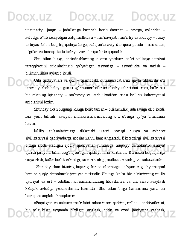 unsurlariyu   jangu   –   jadallariga   bardosh   berib   davrdan   –   davrga,   avloddan   –
avlodga o’tib kelayotgan xalq mafkurasi – ma’naviyati, ma’rifiy va axloqiy – ruxiy
tarbiyasi  bilan  bog’liq  qadriyatlarga,  xalq  an’anaviy  sharqona  pandu  – nasixatlar,
o’gitlar va boshqa katta tarbiya vositalariga befarq qaraldi.
Shu   bilan   birga,   qarindoshlarning   o’zaro   yordami   ba’zi   xollarga   jamiyat
taraqqiyotini   sekinlashtirib   qo’yadigan   tayyoriga   –   ayyorlikka   va   tanish   –
bilishchilikka aylanib keldi.
Oila   qadriyatlari   va   qon   –   qarindoshlik   munosabatlarini   qayta   tiklanishi   o’z
umrini yashab kelayotgan urug’ munosabatlarini abadiylashtirishni emas, balki har
bir   oilaning   iqtisodiy   –   ma’naviy   va   kasb   jixatidan   erkin   bo’lish   imkoniyatini
aniqlatishi lozim. 
Shunday ekan bugungi kunga kelib tanish – bilishchilik juda avjiga olib ketdi.
Biz   yosh   bilimli,   saviyali   mutaxassislarimizning   o’z   o’rniga   qo’ya   bilishimiz
lozim.
Milliy   an’analarimizga   tiklanishi   ularni   hozirgi   dunyo   va   axborot
sivilizatsiyasi qadriyatlarga moslashishni ham anglatadi. Biz xozirgi sivilizatsiyasi
o’ziga   ifoda   etadigan   ijobiy   qadriyatlar   jumlasiga   huquqiy   demokratik   jamiyat
qurish jarayoni bilan bog’liq bo’lgan qadriyatlarni kiritamiz. Bu inson huquqlariga
rioya etish, tadbirkorlik erkinligi, so’z erkinligi, matbuot erkinligi va xokazolardir. 
Shunday   ekan   bizning   bugungi   kunda   oldimizga   qo’ygan   eng   oliy   maqsad
ham   xuquqiy   demokratik   jamiyat   qurishdir.   Shunga   ko’ra   biz   o’zimizning   milliy
qadriyat   va   urf   –   odatlari,   an’analarimizning   tiklashimiz   va   uni   asrab   avaylash
kelajak   avlodga   yetkazishimiz   lozimdir.   Shu   bilan   birga   hammamiz   yana   bir
haqiqatni anglab olmoqdamiz.
«Faqatgina chinakam» ma’rifatni odam inson qadrini, millat – qadriyatlarini,
bir   so’z   bilan   aytganda   o’zligini   anglash,   erkin   va   ozod   jamiyatda   yashash,
34 