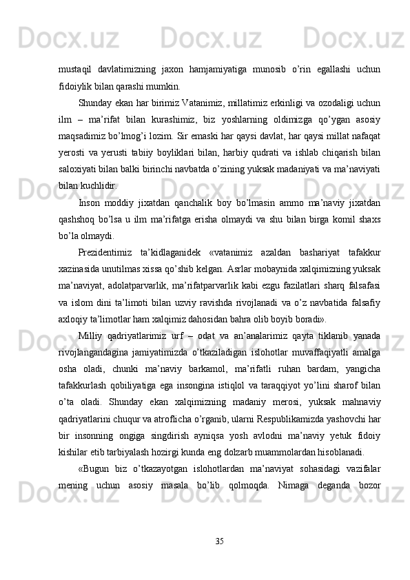 mustaqil   davlatimizning   jaxon   hamjamiyatiga   munosib   o’rin   egallashi   uchun
fidoiylik bilan qarashi mumkin. 
Shunday ekan har birimiz Vatanimiz, millatimiz erkinligi va ozodaligi uchun
ilm   –   ma’rifat   bilan   kurashimiz,   biz   yoshlarning   oldimizga   qo’ygan   asosiy
maqsadimiz bo’lmog’i lozim. Sir emaski har qaysi davlat, har qaysi millat nafaqat
yerosti   va   yerusti   tabiiy   boyliklari   bilan,   harbiy   qudrati   va   ishlab   chiqarish   bilan
saloxiyati bilan balki birinchi navbatda o’zining yuksak madaniyati va ma’naviyati
bilan kuchlidir.
Inson   moddiy   jixatdan   qanchalik   boy   bo’lmasin   ammo   ma’naviy   jixatdan
qashshoq   bo’lsa   u   ilm   ma’rifatga   erisha   olmaydi   va   shu   bilan   birga   komil   shaxs
bo’la olmaydi. 
Prezidentimiz   ta’kidlaganidek   «vatanimiz   azaldan   bashariyat   tafakkur
xazinasida unutilmas xissa qo’shib kelgan. Asrlar mobaynida xalqimizning yuksak
ma’naviyat,   adolatparvarlik,   ma’rifatparvarlik   kabi   ezgu   fazilatlari   sharq   falsafasi
va   islom   dini   ta’limoti   bilan   uzviy   ravishda   rivojlanadi   va   o’z   navbatida   falsafiy
axloqiy ta’limotlar ham xalqimiz dahosidan bahra olib boyib boradi».
Milliy   qadriyatlarimiz   urf   –   odat   va   an’analarimiz   qayta   tiklanib   yanada
rivojlangandagina   jamiyatimizda   o’tkaziladigan   islohotlar   muvaffaqiyatli   amalga
osha   oladi,   chunki   ma’naviy   barkamol,   ma’rifatli   ruhan   bardam,   yangicha
tafakkurlash   qobiliyatiga   ega   insongina   istiqlol   va   taraqqiyot   yo’lini   sharof   bilan
o’ta   oladi.   Shunday   ekan   xalqimizning   madaniy   merosi,   yuksak   mahnaviy
qadriyatlarini chuqur va atroflicha o’rganib, ularni Respublikamizda yashovchi har
bir   insonning   ongiga   singdirish   ayniqsa   yosh   avlodni   ma’naviy   yetuk   fidoiy
kishilar etib tarbiyalash hozirgi kunda eng dolzarb muammolardan hisoblanadi.
«Bugun   biz   o’tkazayotgan   islohotlardan   ma’naviyat   sohasidagi   vazifalar
mening   uchun   asosiy   masala   bo’lib   qolmoqda.   Nimaga   deganda   bozor
35