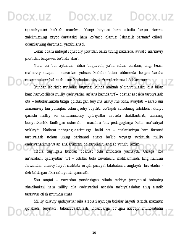 iqtisodiyotini   ko’rish   mumkin.   Yangi   hayotni   ham   albatta   barpo   etamiz,
xalqimizning   xayot   darajasini   ham   ko’tarib   olamiz.   Ishsizlik   bartaraf   etiladi,
odamlarning daromadi yaxshilanadi.
Lekin odam nafaqat iqtisodiy jixatdan balki uning nazarida, avvalo ma’naviy
jixatidan baquvvat bo’lishi shart.
Yana   bir   bor   aytaman:   ildizi   baquvvat,   ya’ni   ruhan   bardam,   ongi   teran,
ma’naviy   nuqtai   –   nazardan   yuksak   kishilar   bilan   oldimizda   turgan   barcha
muammolarni hal etish oson kechadi» - deydi Prezidentimiz I.A.Karimov.
Bundan   ko’rinib   turibdiki   bugungi   kunda   maktab   o’qituvchilarini   oila   bilan
ham hamkorlikda milliy qadriyatlar, an’ana hamda urf – odatlar asosida tarbiyalash
ota – bobolarimizda bizga qoldirilgan boy ma’naviy me’rosni avaylab – asrab uni
zamonaviy fan yutuqlari  bilan ijodiy boyitib, bo’lajak avlodning tafakkuri, dunyo
qarashi   milliy   va   umuminsoniy   qadriyatlar   asosida   shakllantirib,   ularning
bunyodkorlik   faolligini   oshirish   –   masalasi   biz   pedagoglarga   katta   ma’suliyat
yuklaydi.   Nafaqat   pedagogiklarimizga,   balki   ota   –   onalarimizga   ham   farzand
tarbiyalash   uchun   uning   barkamol   shaxs   bo’lib   voyaga   yetishida   milliy
qadriyatlarimiz va an’analarimizni dolzarbligini anglab yetishi lozim.
«Bola   tug’ilgan   kundan   boshlab   oila   muxitida   yashaydi.   Oilaga   xos
an’analari,   qadriyatlar,   urf   –   odatlar   bola   zuvalasini   shakllantiradi.   Eng   muhimi
farzandlar   oilaviy   hayot   maktabi   orqali   jamiyat   talabalarini   anglaydi,   his   etadi»   -
deb bildirgan fikri nihoyatda qimmatli.
Shu   nuqtai   –   nazardan   yondoshgan   oilada   tarbiya   jarayonini   bolaning
shakllanishi   ham   milliy   oila   qadriyatlari   asosida   tarbiyalashdan   aniq   ajratib
tasavvur etish mumkin emas.
Milliy oilaviy qadriyatlar oila a’zolari ayniqsa bolalar hayoti tarzida mazmun
qo’shadi,   boyitadi,   takomillashtiradi.   Odamlarga   bo’lgan   axloqiy   munosabatni
36 