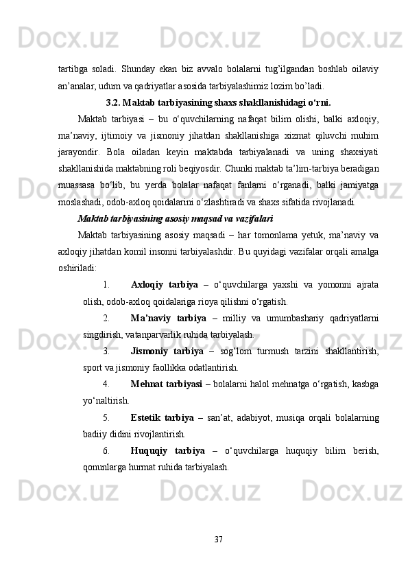 tartibga   soladi.   Shunday   ekan   biz   avvalo   bolalarni   tug’ilgandan   boshlab   oilaviy
an’analar, udum va qadriyatlar asosida tarbiyalashimiz lozim bo’ladi.
3.2. Maktab tarbiyasining shaxs shakllanishidagi o‘rni.
Maktab   tarbiyasi   –   bu   o‘quvchilarning   nafaqat   bilim   olishi,   balki   axloqiy,
ma’naviy,   ijtimoiy   va   jismoniy   jihatdan   shakllanishiga   xizmat   qiluvchi   muhim
jarayondir.   Bola   oiladan   keyin   maktabda   tarbiyalanadi   va   uning   shaxsiyati
shakllanishida maktabning roli beqiyosdir. Chunki maktab ta’lim-tarbiya beradigan
muassasa   bo‘lib,   bu   yerda   bolalar   nafaqat   fanlarni   o‘rganadi,   balki   jamiyatga
moslashadi, odob-axloq qoidalarini o‘zlashtiradi va shaxs sifatida rivojlanadi.
Maktab tarbiyasining asosiy maqsad va vazifalari
Maktab   tarbiyasining   asosiy   maqsadi   –   har   tomonlama   yetuk,   ma’naviy   va
axloqiy jihatdan komil insonni tarbiyalashdir.   Bu quyidagi vazifalar orqali amalga
oshiriladi:
1. Axloqiy   tarbiya   –   o‘quvchilarga   yaxshi   va   yomonni   ajrata
olish, odob-axloq qoidalariga rioya qilishni o‘rgatish.
2. Ma’naviy   tarbiya   –   milliy   va   umumbashariy   qadriyatlarni
singdirish, vatanparvarlik ruhida tarbiyalash.
3. Jismoniy   tarbiya   –   sog‘lom   turmush   tarzini   shakllantirish,
sport va jismoniy faollikka odatlantirish.
4. Mehnat tarbiyasi   – bolalarni halol mehnatga o‘rgatish, kasbga
yo‘naltirish.
5. Estetik   tarbiya   –   san’at,   adabiyot,   musiqa   orqali   bolalarning
badiiy didini rivojlantirish.
6. Huquqiy   tarbiya   –   o‘quvchilarga   huquqiy   bilim   berish,
qonunlarga hurmat ruhida tarbiyalash.
37 
