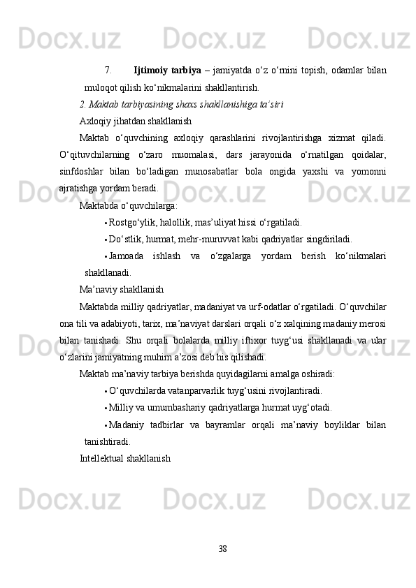 7. Ijtimoiy  tarbiya   –  jamiyatda  o‘z  o‘rnini   topish,  odamlar   bilan
muloqot qilish ko‘nikmalarini shakllantirish.
2. Maktab tarbiyasining shaxs shakllanishiga ta’siri
Axloqiy jihatdan shakllanish
Maktab   o‘quvchining   axloqiy   qarashlarini   rivojlantirishga   xizmat   qiladi.
O‘qituvchilarning   o‘zaro   muomalasi,   dars   jarayonida   o‘rnatilgan   qoidalar,
sinfdoshlar   bilan   bo‘ladigan   munosabatlar   bola   ongida   yaxshi   va   yomonni
ajratishga yordam beradi.
Maktabda o‘quvchilarga:
 Rostgo‘ylik, halollik, mas’uliyat hissi o‘rgatiladi.
 Do‘stlik, hurmat, mehr-muruvvat kabi qadriyatlar singdiriladi.
 Jamoada   ishlash   va   o‘zgalarga   yordam   berish   ko‘nikmalari
shakllanadi.
Ma’naviy shakllanish
Maktabda milliy qadriyatlar, madaniyat va urf-odatlar o‘rgatiladi. O‘quvchilar
ona tili va adabiyoti, tarix, ma’naviyat darslari orqali o‘z xalqining madaniy merosi
bilan   tanishadi.   Shu   orqali   bolalarda   milliy   iftixor   tuyg‘usi   shakllanadi   va   ular
o‘zlarini jamiyatning muhim a’zosi deb his qilishadi.
Maktab ma’naviy tarbiya berishda quyidagilarni amalga oshiradi:
 O‘quvchilarda vatanparvarlik tuyg‘usini rivojlantiradi.
 Milliy va umumbashariy qadriyatlarga hurmat uyg‘otadi.
 Madaniy   tadbirlar   va   bayramlar   orqali   ma’naviy   boyliklar   bilan
tanishtiradi.
Intellektual shakllanish
38 