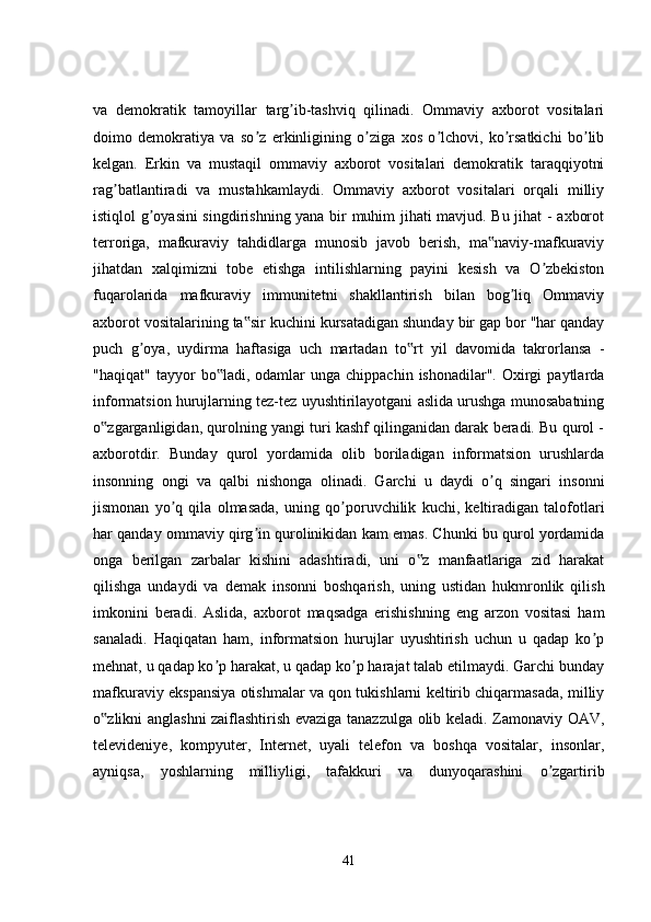 va   demokratik   tamoyillar   targ ib-tashviq   qilinadi.   Ommaviy   axborot   vositalariʼ
doimo   demokratiya   va   so z   erkinligining   o ziga   xos   o lchovi,   ko rsatkichi   bo lib	
ʼ ʼ ʼ ʼ ʼ
kelgan.   Erkin   va   mustaqil   ommaviy   axborot   vositalari   demokratik   taraqqiyotni
rag batlantiradi   va   mustahkamlaydi.   Ommaviy   axborot   vositalari   orqali   milliy	
ʼ
istiqlol g oyasini  singdirishning yana bir muhim jihati mavjud. Bu jihat - axborot	
ʼ
terroriga,   mafkuraviy   tahdidlarga   munosib   javob   berish,   ma naviy-mafkuraviy	
‟
jihatdan   xalqimizni   tobe   etishga   intilishlarning   payini   kesish   va   O zbekiston	
ʼ
fuqarolarida   mafkuraviy   immunitetni   shakllantirish   bilan   bog liq   Ommaviy	
ʼ
axborot vositalarining ta sir kuchini kursatadigan shunday bir gap bor "har qanday	
‟
puch   g oya,   uydirma   haftasiga   uch   martadan   to rt   yil   davomida   takrorlansa   -	
ʼ ‟
"haqiqat"  tayyor   bo ladi,  odamlar   unga  chippachin  ishonadilar".   Oxirgi  paytlarda	
‟
informatsion hurujlarning tez-tez uyushtirilayotgani aslida urushga munosabatning
o zgarganligidan, qurolning yangi turi kashf qilinganidan darak beradi. Bu qurol -	
‟
axborotdir.   Bunday   qurol   yordamida   olib   boriladigan   informatsion   urushlarda
insonning   ongi   va   qalbi   nishonga   olinadi.   Garchi   u   daydi   o q   singari   insonni	
ʼ
jismonan   yo q   qila   olmasada,   uning   qo poruvchilik   kuchi,   keltiradigan   talofotlari	
ʼ ʼ
har qanday ommaviy qirg in qurolinikidan kam emas. Chunki bu qurol yordamida	
ʼ
onga   berilgan   zarbalar   kishini   adashtiradi,   uni   o z   manfaatlariga   zid   harakat	
‟
qilishga   undaydi   va   demak   insonni   boshqarish,   uning   ustidan   hukmronlik   qilish
imkonini   beradi.   Aslida,   axborot   maqsadga   erishishning   eng   arzon   vositasi   ham
sanaladi.   Haqiqatan   ham,   informatsion   hurujlar   uyushtirish   uchun   u   qadap   ko p	
ʼ
mehnat, u qadap ko p harakat, u qadap ko p harajat talab etilmaydi. Garchi bunday	
ʼ ʼ
mafkuraviy ekspansiya otishmalar va qon tukishlarni keltirib chiqarmasada, milliy
o zlikni anglashni zaiflashtirish evaziga tanazzulga olib keladi. Zamonaviy OAV,	
‟
televideniye,   kompyuter,   Internet,   uyali   telefon   va   boshqa   vositalar,   insonlar,
ayniqsa,   yoshlarning   milliyligi,   tafakkuri   va   dunyoqarashini   o zgartirib	
ʼ
41 