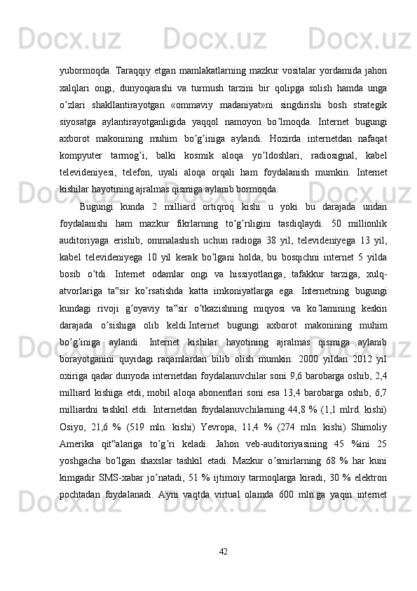 yubormoqda.   Taraqqiy   etgan   mamlakatlarning   mazkur   vositalar   yordamida   jahon
xalqlari   ongi,   dunyoqarashi   va   turmush   tarzini   bir   qolipga   solish   hamda   unga
o zlari   shakllantirayotgan   «ommaviy   madaniyat»ni   singdirishi   bosh   strategikʼ
siyosatga   aylantirayotganligida   yaqqol   namoyon   bo lmoqda.   Internet   bugungi	
ʼ
axborot   makonining   muhim   bo g iniga   aylandi.   Hozirda   internetdan   nafaqat	
ʼ ʼ
kompyuter   tarmog i,   balki   kosmik   aloqa   yo ldoshlari,   radiosignal,   kabel	
ʼ ʼ
televideniyesi,   telefon,   uyali   aloqa   orqali   ham   foydalanish   mumkin.   Internet
kishilar hayotining ajralmas qismiga aylanib bormoqda. 
Bugungi   kunda   2   milliard   ortiqroq   kishi   u   yoki   bu   darajada   undan
foydalanishi   ham   mazkur   fikrlarning   to g riligini   tasdiqlaydi.   50   millionlik	
ʼ ʼ
auditoriyaga   erishib,   ommalashish   uchun   radioga   38   yil,   televideniyega   13   yil,
kabel   televideniyega   10   yil   kerak   bo lgani   holda,   bu   bosqichni   internet   5   yilda	
ʼ
bosib   o tdi.   Internet   odamlar   ongi   va   hissiyotlariga,   tafakkur   tarziga,   xulq-	
ʼ
atvorlariga   ta sir   ko rsatishda   katta   imkoniyatlarga   ega.   Internetning   bugungi	
‟ ʼ
kundagi   rivoji   g oyaviy   ta sir   o tkazishning   miqyosi   va   ko lamining   keskin	
ʼ ‟ ʼ ʼ
darajada   o sishiga   olib   keldi.Internet   bugungi   axborot   makonining   muhim	
ʼ
bo g iniga   aylandi.   Internet   kishilar   hayotining   ajralmas   qismiga   aylanib	
ʼ ʼ
borayotganini   quyidagi   raqamlardan   bilib   olish   mumkin:   2000   yildan   2012   yil
oxiriga qadar dunyoda internetdan foydalanuvchilar soni  9,6 barobarga oshib, 2,4
milliard   kishiga   etdi,   mobil   aloqa   abonentlari   soni   esa   13,4   barobarga   oshib,   6,7
milliardni   tashkil   etdi.   Internetdan   foydalanuvchilarning   44,8   %   (1,1   mlrd.   kishi)
Osiyo,   21,6   %   (519   mln.   kishi)   Yevropa,   11,4   %   (274   mln.   kishi)   Shimoliy
Amerika   qit alariga   to g ri   keladi.   Jahon   veb-auditoriyasining   45   %ini   25	
‟ ʼ ʼ
yoshgacha   bo lgan   shaxslar   tashkil   etadi.   Mazkur   o smirlarning   68   %   har   kuni
ʼ ʼ
kimgadir   SMS-xabar   jo natadi,   51   %   ijtimoiy   tarmoqlarga   kiradi,   30   %   elektron	
ʼ
pochtadan   foydalanadi.   Ayni   vaqtda   virtual   olamda   600   mln.ga   yaqin   internet
42 