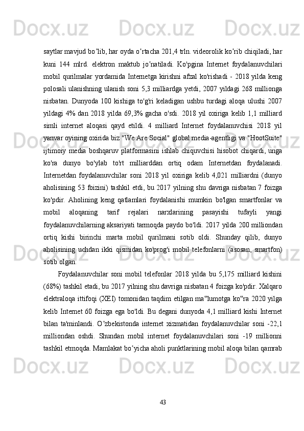 saytlar mavjud bo lib, har oyda o rtacha 201,4 trln. videorolik ko rib chiqiladi, harʼ ʼ ʼ
kuni   144   mlrd.   elektron   maktub   jo natiladi.   Ko'pgina   Internet   foydalanuvchilari	
ʼ
mobil qurilmalar yordamida Internetga kirishni  afzal ko'rishadi - 2018 yilda keng
polosali ulanishning ulanish soni 5,3 milliardga yetdi, 2007 yildagi 268 millionga
nisbatan.   Dunyoda   100   kishiga   to'g'ri   keladigan   ushbu   turdagi   aloqa   ulushi   2007
yildagi 4% dan 2018 yilda 69,3% gacha o'sdi. 2018 yil oxiriga kelib 1,1 milliard
simli   internet   aloqasi   qayd   etildi.   4   milliard   Internet   foydalanuvchisi   2018   yil
yanvar oyining oxirida biz "We Are Social" global media-agentligi va "HootSuite"
ijtimoiy   media  boshqaruv   platformasini   ishlab   chiquvchisi   hisobot   chiqardi,  unga
ko'ra   dunyo   bo'ylab   to'rt   milliarddan   ortiq   odam   Internetdan   foydalanadi.
Internetdan   foydalanuvchilar   soni   2018   yil   oxiriga   kelib   4,021   milliardni   (dunyo
aholisining 53 foizini) tashkil  etdi, bu 2017 yilning shu davriga nisbatan 7 foizga
ko'pdir.   Aholining   keng   qatlamlari   foydalanishi   mumkin   bo'lgan   smartfonlar   va
mobil   aloqaning   tarif   rejalari   narxlarining   pasayishi   tufayli   yangi
foydalanuvchilarning aksariyati tarmoqda paydo bo'ldi. 2017 yilda 200 milliondan
ortiq   kishi   birinchi   marta   mobil   qurilmani   sotib   oldi.   Shunday   qilib,   dunyo
aholisining   uchdan   ikki   qismidan   ko'prog'i   mobil   telefonlarni   (asosan,   smartfon)
sotib olgan. 
Foydalanuvchilar   soni   mobil   telefonlar   2018   yilda   bu   5,175   milliard   kishini
(68%) tashkil etadi, bu 2017 yilning shu davriga nisbatan 4 foizga ko'pdir. Xalqaro
elektraloqa ittifoqi (XEI) tomonidan taqdim etilgan ma lumotga ko ra 2020 yilga	
‟ ‟
kelib Internet 60 foizga ega bo'ldi. Bu degani  dunyoda 4,1 milliard kishi  Internet
bilan   ta'minlandi.   O zbekistonda   internet   xizmatidan   foydalanuvchilar   soni   -22,1	
ʼ
milliondan   oshdi.   Shundan   mobil   internet   foydalanuvchilari   soni   -19   millionni
tashkil etmoqda. Mamlakat bo yicha aholi punktlarining mobil aloqa bilan qamrab	
ʼ
43 